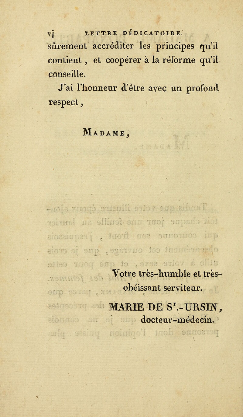 VJ LETTRE DEDICATOIRK. sûrement accréditer les principes qu'il contient, et coopérer à la réforme qu'il conseille. J'ai l'honneur d'être avec un profond respect, Madame, Votre très-humble et très- obéissant serviteur. MARIE DE SVURSEÏ, docteur-médecin.