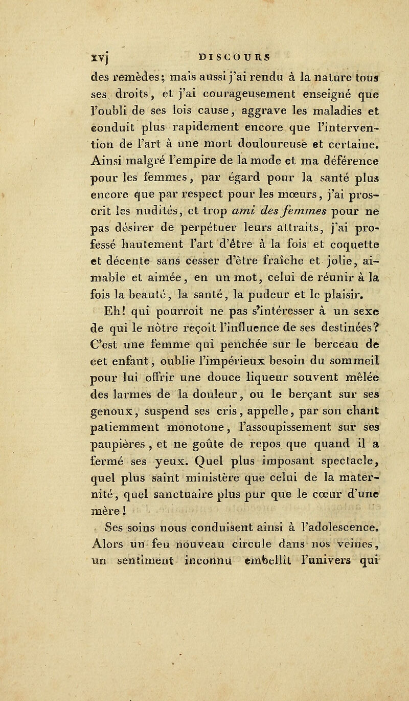 des remèdes; mais aussi j'ai rendu à la nature tous ses droits, et j'ai courageusement enseigné que l'oubli de ses lois cause, aggrave les maladies et conduit plus rapidement encore que l'interven- tion de l'art à une mort douloureuse et certaine. Ainsi malgré l'empire de la mode et ma déférence pour les femmes, par égard pour la santé plus encore que par respect pour les moeurs, j'ai pros- crit les nudités, et trop ami des femmes pour ne pas désirer de perpétuer leurs attraits, j'ai pro- fessé hautement l'art d'être à la fois et coquette et décence sans cesser d'être fraîche et jolie, ai- mable et aimée, en un mot, celui de réunir à la fois la beauté, la santé, la pudeur et le plaisir. Eh! qui pourroit ne pas s'intéresser à un sexe de qui le nôtre reçoit l'influence de ses destinées? C'est une femme qui penchée sur le berceau de cet enfant, oublie l'impérieux besoin du sommeil pour lui offrir une douce liqueur souvent mêlée des larmes de la douleur, ou le berçant sur ses genoux, suspend ses cris, appelle, par son chant patiemment monotone, l'assoupissement sur ses paupières , et ne goûte de repos que quand il a fermé ses yeux. Quel plus imposant spectacle, quel plus saint ministère que celui de la mater- nité, quel sanctuaire plus pur que le coeur d'une mère ! Ses soins nous conduisent ainsi à l'adolescence. Alors un feu nouveau circule dans nos veines, un sentiment inconnu embellit l'univers qui