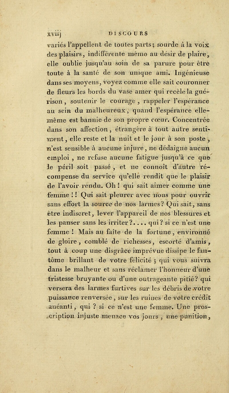 variés l'appellent de toutes parts; sourde à la voix des plaisirs, indifférente niême au désir de plaire, elle oublie jusqu'au soin de sa parure pour être toute à la santé de son unique ami. Ingénieuse dans ses moyens, voyez comme elle sait couronner de fleurs les bords du vase amer qui recèle la gué- rison, soutenir le courage , rappeler l'espérance au sein du malheureux; quand l'espérance elle- même est bannie de son propre coeur. Concentrée dans son affection, étrangère à tout autre senti- ment , elle reste et la nuit et le jour à son poste , n'est sensible à aucune injure, ne dédaigne aucun, emploi , ne refuse aucune fatigue jusqu'à ce que le péril soit passé , et ne connoît d'autre ré- compense du service qu'elle rendit que le plaisir de l'avoir rendu. Oh ! qui sait aimer comme une femme ! ! Qui sait pleurer avec nous pour ouvrir sans effort la source de nos larmes? Qui sait, sans être indiscret, lever l'appareil de nos blessures et les panser sans les irriter?.... qui? si ce n'est une femme ! Mais au faîte de la fortune, environné de gloire, comblé de richesses, escorté d'amis, tout à coup une disgrâce imprévue dissipe le fan- tôme brillant de votre félicité ; qui vous suivra dans le malheur et sans réclamer l'honneur d'une tristesse bruyante ou d'une outrageante pitié? qui versera des larmes furtives sur les débris de votre puissance renversée , sur les ruines de votre crédit anéanti, qui ? si ce n'est une femme. Une pros- cription injuste menace vos jours , une punition3