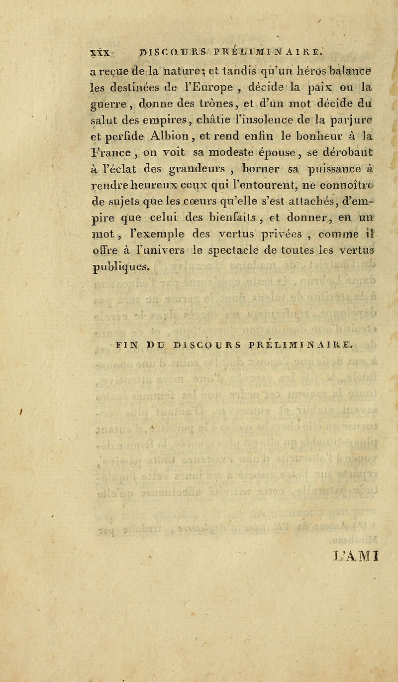 a reçue de la nature; et tandis qu'un héros balance les destinées de l'Europe , décide la paix ou la guerre, donne des trônes, et d'un mot décide du salut des empires, châtie l'insolence de la parjure et perfide Albion, et rend enfin le bonheur à la France , on voit sa modeste épouse, se dérobant à l'éclat des grandeurs , borner sa puissance à rendre heureux ceux qui l'entourent, ne connoîtrc de sujets que les cœurs qu'elle s'est attachés, d'em- pire que celui des bienfaits , et donner, en un mot, l'exemple des vertus privées , comme il offre à l'univers le spectacle de toutes les vertus publiques. FIN DU DISCOURS PRELIMINAIRE, L'AMI