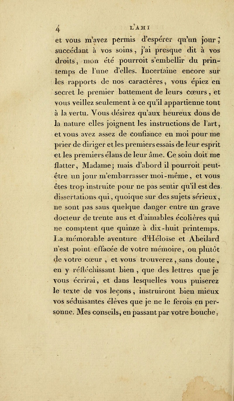 et vous m'avez permis d'espérer qu'un jour J succédant à vos soins, j'ai presque dit à vos droits, mon été pourroit s'embellir du prin- temps de l'une d'elles. Incertaine encore sur les rapports de nos caractères, vous épiez en secret le premier battement de leurs Cœurs, et vous veillez seulement à ce qu'il appartienne tout à la vertu. Vous désirez qu'aux heureux dons de la nature elles joignent les instructions de l'art, et vous avez assez de Confiance en moi pour me prier de diriger et les premiers essais de leur esprit et les premiers élans de leur âme. Ce soin doit me flatter, Madamej mais d'abord il pourroit peut- être un jour ni'embarrasser moi-même, et vous êtes trop instruite pour ne pas sentir qu'il est des dissertations qui, quoique sur des sujets sérieux, ne sont pas sans quelque danger entre un grave docteur de trente ans et d'aimables écolières qui ne comptent que quinze à dix-huit printemps. La mémorable aventure d'Héloïse et Abeilard n'est point effacée de votre mémoire, ou plutôt de votre cœur , et vous trouverez , sans doute , en y réfléchissant bien , que des lettres que je vous écrirai, et dans lesquelles vous puiserez le texte de vos leçons, instruiront bien mieux vos séduisantes élèves que je ne le ferois en per- sonne. Mes conseils, en passant par votre bouche,