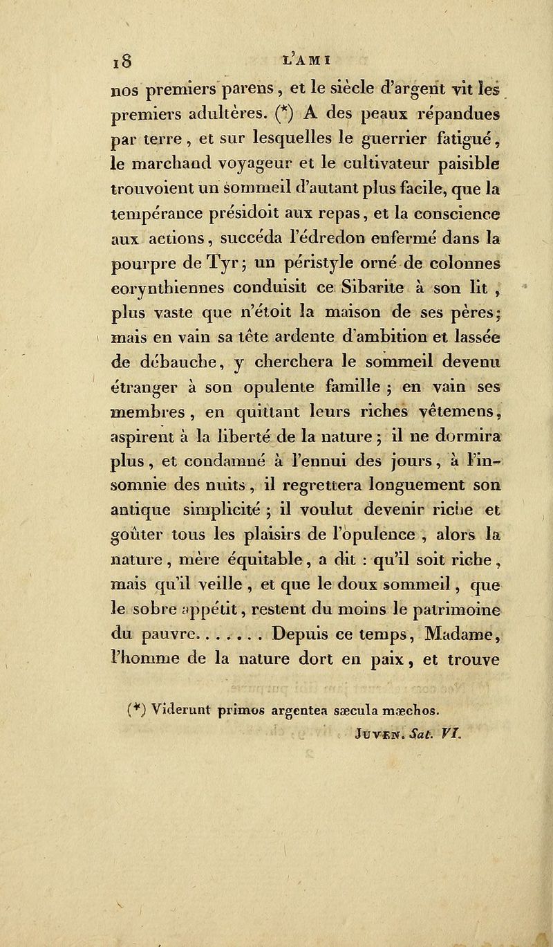 ï 8 LA MI nos premiers parens, et le siècle d'argent vit les premiers adultères. (*) A des peaux répandues par terre , et sur lesquelles le guerrier fatigué, le marchand voyageur et le cultivateur paisible trouvoient un sommeil d'autant plus facile, que la tempérance présidoit aux repas, et la conscience aux actions, succéda l'édredon enfermé dans la pourpre deTyr; un péristyle orné de colonnes eorynthiennes conduisit ce Sibarite à son lit , plus vaste que n'étoit la maison de ses pères; mais en vain sa tête ardente d'ambition et lassée de débauche, y cherchera le sommeil devenu étranger à son opulente famille ; en vain ses membres, en quittant leurs riches vètemens, aspirent à la liberté de la nature ; il ne dormira plus, et condamné à l'ennui des jours, à l'in- somnie des nuits, il regrettera longuement son antique simplicité ; il voulut devenir riche et goûter tous les plaisirs de l'opulence , alors la nature, mère équitable, a dit : qu'il soit riche , mais qu'il veille , et que le doux sommeil, que le sobre appétit, restent du moins le patrimoine du pauvre Depuis ce temps, Madame, l'homme de la nature dort en paix, et trouve (*) Viderunt primos argentea saecula mnecKos.
