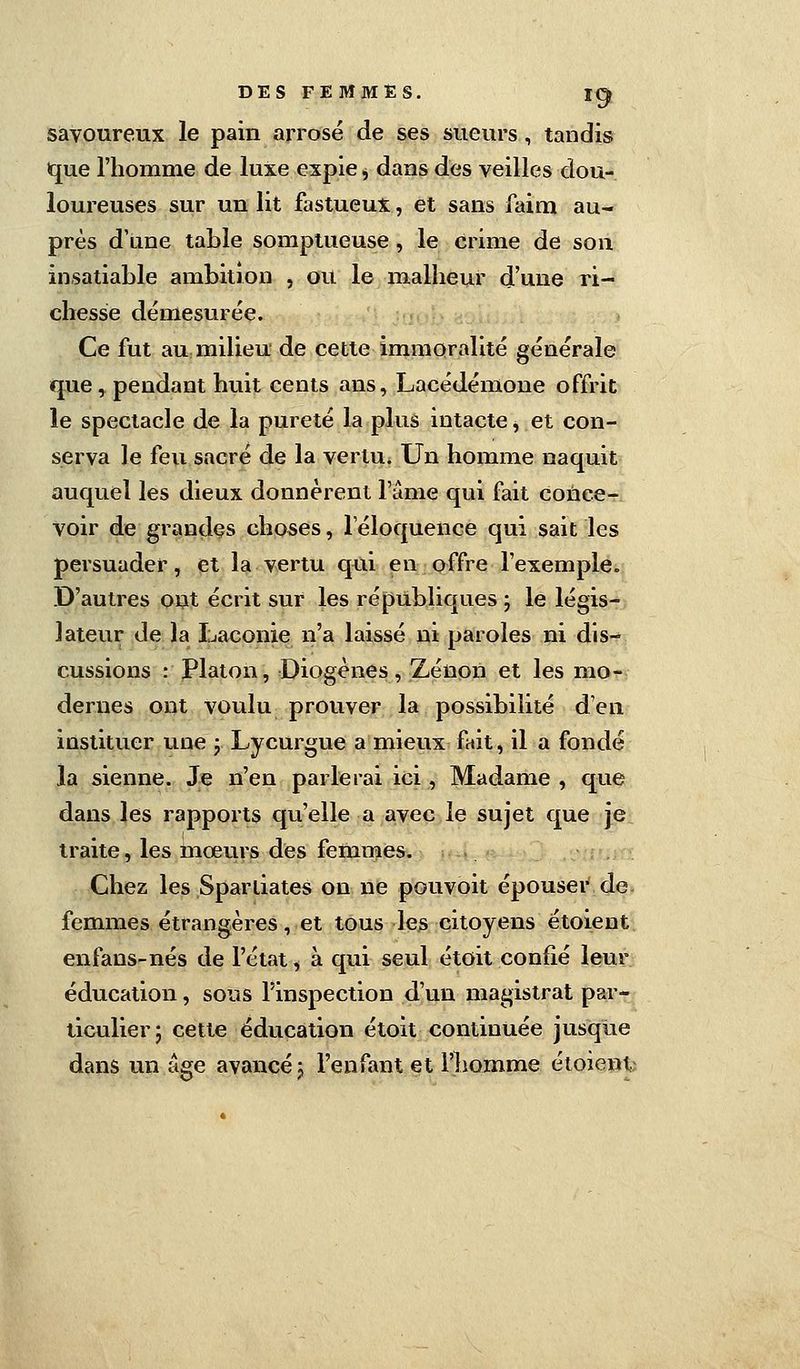 savoureux le pain arrosé de ses sueurs, tandis que l'homme de luxe expie, dans des veilles dou- loureuses sur un lit fastueux, et sans faim au- près d'une table somptueuse , le crime de son insatiable ambition , ou le malheur d'une ri- chesse démesurée. Ce fut au milieu de cette immoralité générale que, pendant huit cents ans, Lacédémone offrit le spectacle de la pureté la plus intacte * et con- serva le feu sacré de la vertu. Un homme naquit auquel les dieux donnèrent l'âme qui fait conce- voir de grandes choses, l'éloquence qui sait les persuader, et la vertu qui en offre l'exemple. D'autres ont écrit sur les républiques ; le légis- lateur de la Laconie n'a laissé ni paroles ni dis- cussions : Platon, Diogènes, Zenon et les mo- dernes ont voulu prouver la possibilité d'en instituer une ; Lycurgue a mieux fait, il a fondé la sienne. Je n'en parlerai ici, Madame , que dans les rapports qu'elle a avec le sujet que je traite, les mœurs des femmes. Chez les Spartiates on ne pouvoit épouser de- femmes étrangères, et tous les citoyens étoient enfans-nés de l'état, à qui seul étoit confié leur éducation, sous l'inspection d'un magistrat par- ticulier 5 cette éducation étoit continuée jusque dans un âge avancé j l'enfant et l'homme étoient
