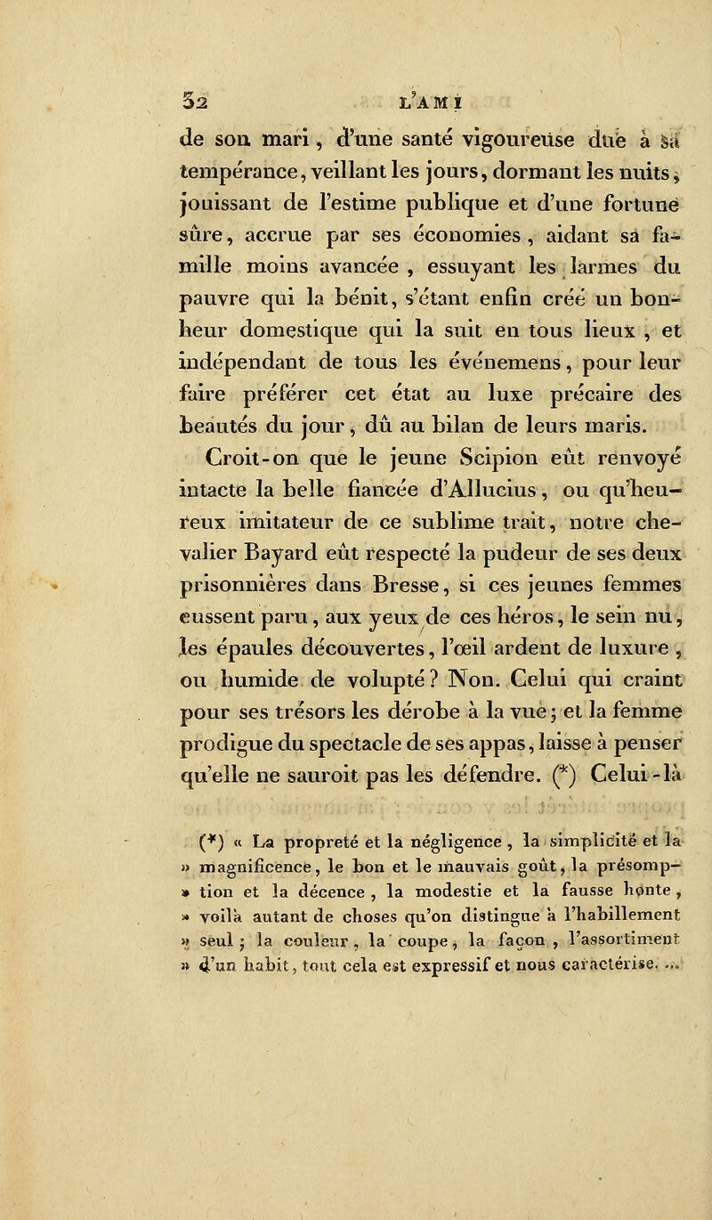 5a l'am i de sou mari, d'une santé vigoureuse due à sa tempérance, veillant les jours, dormant les nuits * jouissant de l'estime publique et d'une fortune sûre, accrue par ses économies , aidant sa fa- mille moins avancée , essuyant les larmes du pauvre qui la bénit, s'étant enfin créé un bon- heur domestique qui la suit en tous lieux , et indépendant de tous les événemens, pour leur faire préférer cet état au luxe précaire des beautés du jour, dû au bilan de leurs maris. Croit-on que le jeune Scipion eût renvoyé intacte la belle fiancée d'Âllucius, ou qu'heu- reux imitateur de ce sublime trait, notre che- valier Bayard eût respecté la pudeur de ses deux prisonnières dans Bresse, si ces jeunes femmes eussent paru, aux yeux de ces héros, le sein nu, les épaules découvertes, l'œil ardent de luxure , ou humide de volupté ? Non. Celui qui craint pour ses trésors les dérobe à la vue; et la femme prodigue du spectacle de ses appas, laisse à penser qu'elle ne sauroit pas les défendre. (*) Celui-là (*) « La propreté et la négligence , la simplicité et la » magnificence, le bon et le mauvais goût, la présomp- » tion et la décence , la modestie et la fausse honte , » voila autant de choses qu'on distingue 'a l'habillement » seul j la couleur, la coupe, la façon , rassortiment; » 4'usî habit, tout cela est expressif et nous caractérise. ...