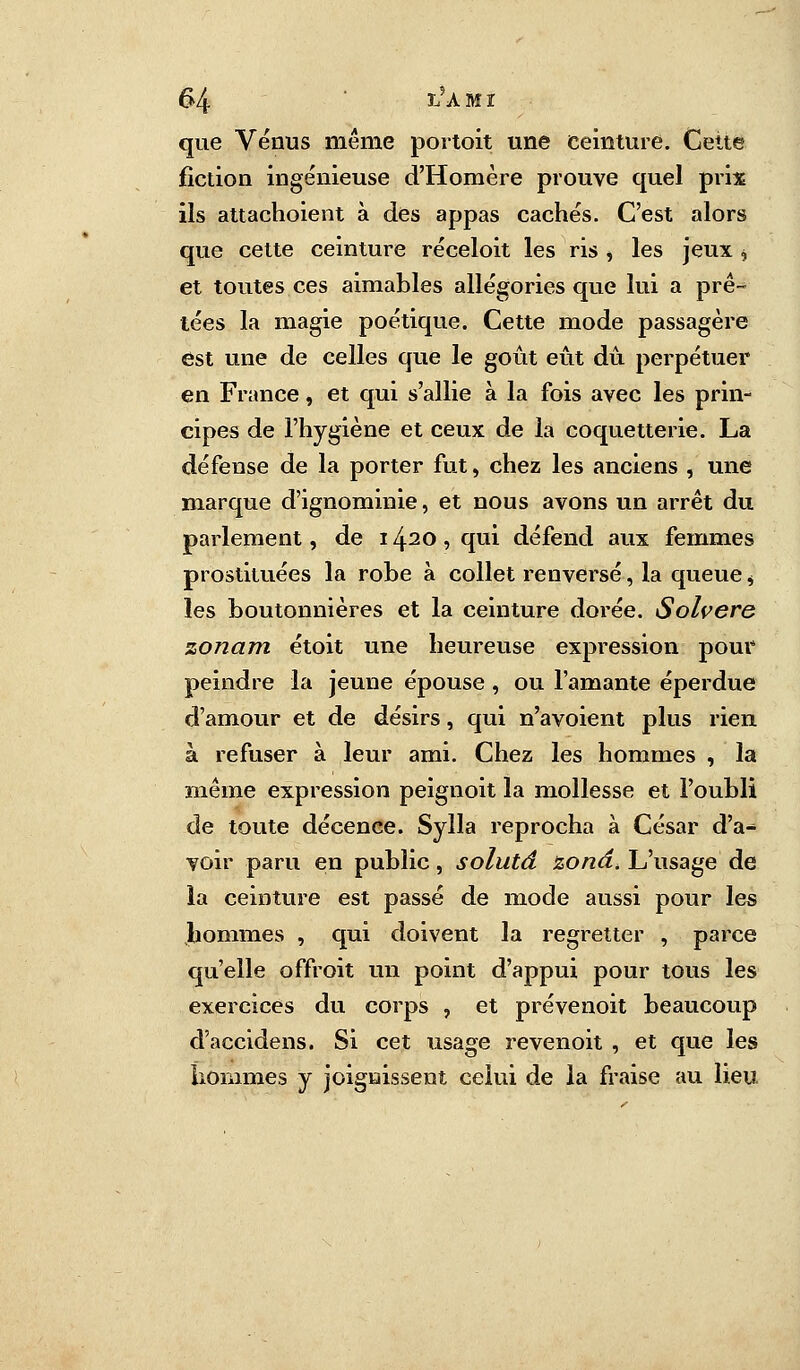 que Venus même portoit une ceinture. Cette fiction ingénieuse d'Homère prouve quel prix ils attachoient à des appas cachés. C'est alors que cette ceinture réceloit les ris , les jeux * et toutes ces aimables allégories que lui a prê- tées la magie poétique. Cette mode passagère est une de celles que le goût eût dû perpétuer en France, et qui s'allie à la fois avec les prin- cipes de l'hygiène et ceux de la coquetterie. La défense de la porter fut, chez les anciens , une marque d'ignominie, et nous avons un arrêt du parlement, de 1420, qui défend aux femmes prostituées la robe à collet renversé, la queue, les boutonnières et la ceinture dorée. Solvere zonam étoit une heureuse expression pour peindre la jeune épouse , ou l'amante éperdue d'amour et de désirs, qui n'avoient plus rien à refuser à leur ami. Chez les hommes , la même expression peignoit la mollesse et l'oubli de toute décence. Sylla reprocha à César d'a- voir paru en public, solutd zona. L'usage de la ceinture est passé de mode aussi pour les hommes , qui doivent la regretter , parce qu'elle offroit un point d'appui pour tous les exercices du corps , et prévenoit beaucoup d'accidens. Si cet usage revenoit , et que les hommes y joignissent celui de la fraise au lieu