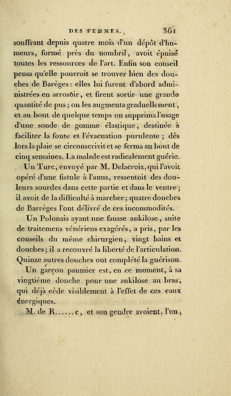 souffrant depuis quatre mois d'un dépôt d'hu- meurs, formé près du nombril, avoit épuisé toutes les ressources de l'art. Enfin son conseil pensa qu'elle pourroit se trouver bien des dou- ches de Barèges : elles lui furent d'abord admi- nistrées en arrosoir, et firent sortir une grand© quantité de pus ; on les augmenta graduellement, et au bout de quelque temps on supprimai-usage d'une sonde de gomme élastique, destinée à faciliter la fonte et l'évacuation purulente ; dès lors la plaie se circonscrivit et se ferma au bout de cinq semaines. La malade est radicalement guérie. Un Turc, envoyé par M. Delacroix, quil'avoit opéré d'une fistule à l'anus, ressentoit des dou- leurs sourdes dans cette partie et dans le ventre■; il avoit de la difficulté à marcher; quatre douches de Barrèges l'ont délivré de ces incommodités. Un Polonais ayant une fausse ankilose, suite de traitemens vénériens exagérés, a pris, par les conseils du même chirurgien, vingt bains et douches; il a recouvré la liberté de l'articulation. Quinze autres douches out complété la guérison. Un garçon paumîer est, en ce moment, à sa vingtième douche pour une ankilose au bras, qui déjà cède visiblement à l'effet de ces eaux énergiques. M. de R...... c, et son gendre avoient, l'un ,