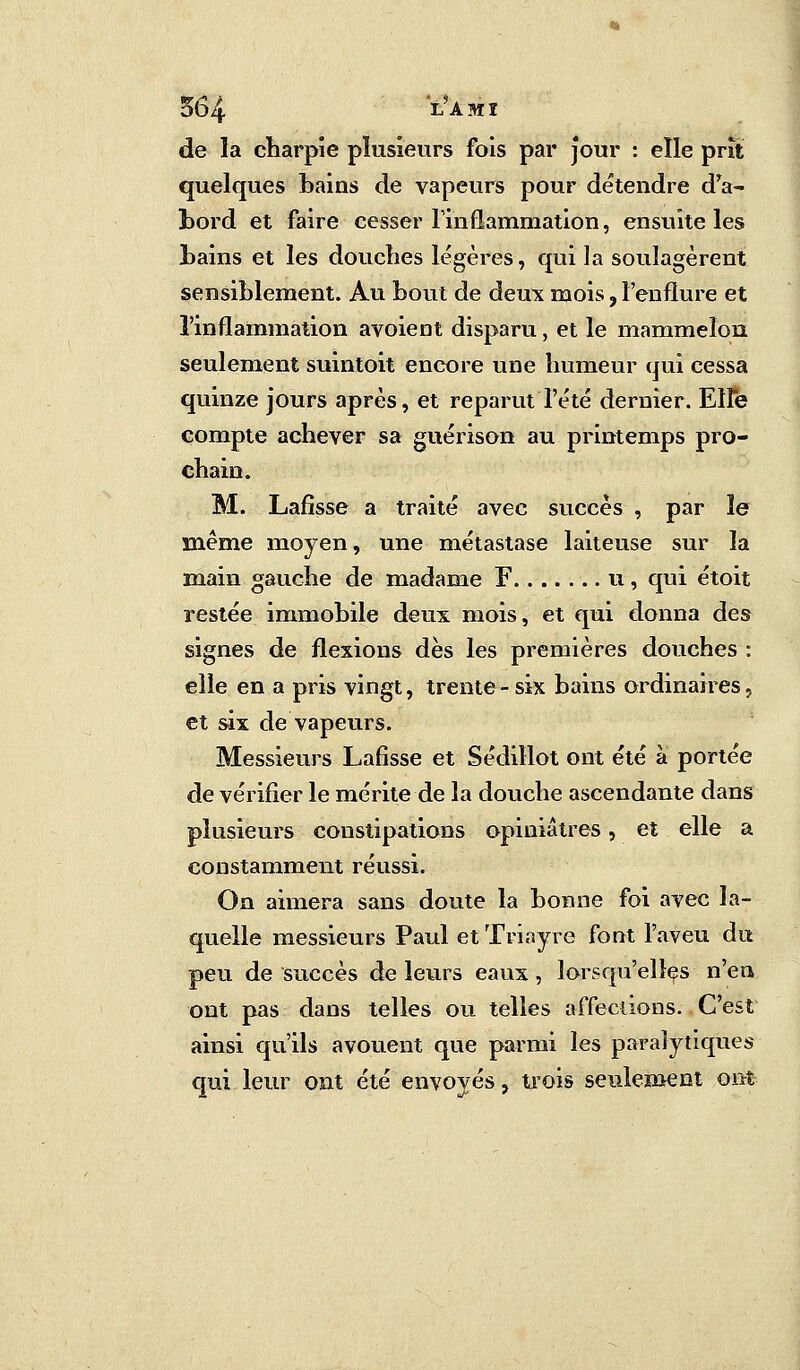 5b4 LAMÏ de la charpie plusieurs fois par jour : elle prit quelques bains de vapeurs pour détendre d'a- bord et faire cesser l'inflammation, ensuite les bains et les douches légères, qui la soulagèrent sensiblement. Au bout de deux mois, l'enflure et l'inflammation avoient disparu, et le mammeîon seulement suintoit encore une humeur qui cessa quinze jours après, et reparut l'été dernier. Elfe compte achever sa guérison au printemps pro- chain. M. Lafisse a traité avec succès , par le même moyen, une métastase laiteuse sur la main gauche de madame F u, qui étoit restée immobile deux mois, et qui donna des signes de flexions dès les premières douches : elle en a pris vingt, trente-six bains ordinaires, et six de vapeurs. Messieurs Lafisse et Sédillot ont été à portée de vérifier le mérite de la douche ascendante dans plusieurs constipations opiniâtres, et elle a constamment réussi. On aimera sans doute la bonne foi avec la- quelle messieurs Paul etTriayre font l'aveu du peu de succès de leurs eaux , lorsqu'elles n'en ont pas dans telles ou telles affections. C'est ainsi qu'ils avouent que parmi les paralytiques qui leur ont été envoyés, trois seulement ont