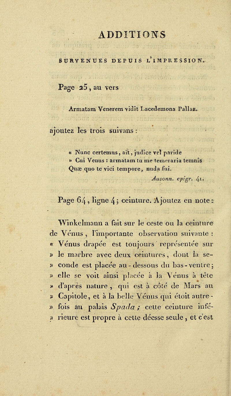SURVENUES DEPUIS l'i MPR E S SIO N» Page a5, au vers Ârmatam Venerem vidit Lacedemona Paîlar» ajoutez les trois suivans : « Nunc certemus, aït, judice veî parîde » Cui Vguus : armatam tu rue temeraria temnis Quae quo te vici tempore, nuda fui. Ausonn. epigr. ^i. Page 64, ligne 4 ', ceinture. Ajoutez en note : Winkelmann a fait sur le ceste ou la ceinture de Venus , l'importante observation suivante : « Vénus drapée est toujours représentée sur » le marbre avec deux ceintures, dont la se- » conde est placée au-dessous du bas-ventre; » elle se voit ainsi placée à la Vénus à tète » d'après nature , qui est à coté de Mars au » Capitoie, et à la belle Vénus qui étoit autre- » fois au palais Spada ; cette ceinture infé- » rieure est propre à cette déesse seule, et c'est