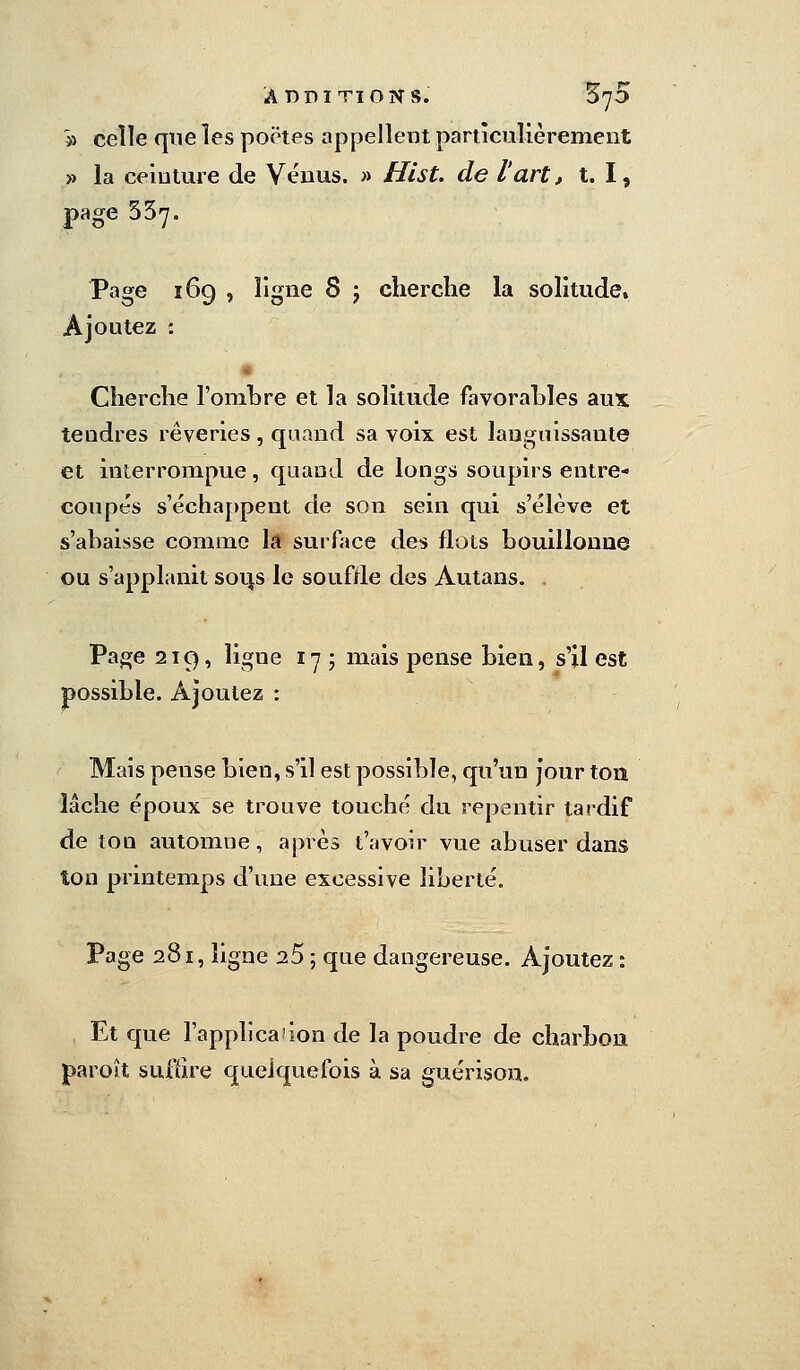 ADDITIONS. SyD '» celle que les poëtes appellent particulièrement » la ceinture de Vénus. » Hist, de l'art, t. I, page 337. Page 169 , ligne S j cherche la solitude» Ajoutez : * Cherche l'ombre et la solitude favorables aux tendres rêveries, quand sa voix est languissante et interrompue, quand de longs soupirs entre- coupés s'échappent de son sein qui s'élève et s'ahaisse comme la surface des flots bouillonne ou s'applanit sou.s le souffle des Autans. . Page 219, ligne 17; mais pense bien, s'il est possible. Ajoutez : Mais pense bien, s'il est possible, qu'un jour ton lâche époux se trouve touché du repentir tardif de ton automne, après l'avoir vue abuser dans ton printemps d'une excessive liberté. Page 281, ligne 25 ; que dangereuse. Ajoutez : Et que l'application de la poudre de charbon paroît suffire quelquefois à sa guérison.