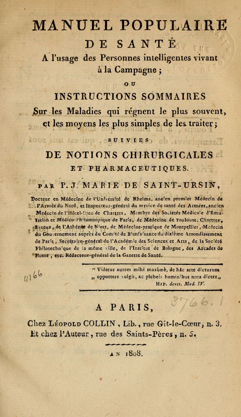 DE SANTÉ À l'usage des Personnes intelligentes vivant à la Campagne ; o u INSTRUCTIONS SOMMAIRES Sur les Maladies qui régnent le plus souvent > et les moyens les plus simples de les traiter 5 SUIVIES DE NOTIONS CHIRURGICALES ET PHARMACEUTIQUES. par P. J; MARIE DE S AINT-URSIK, docteur en Médecine de l'Université de Rheims, ancfen premier Médecin de l'Armée du Nord, e,t Inspecteur-général du service de santé des Armées,ancien Médecin de l'Hôtel-Dieu de Chartres, Membre des Sociétés Médical e d'Emu-  iatîoh et Médîco-?h?lamropîque de Paris, de Médecine de Toulouse, Chartres, Evreux, de l'Athénée de N!ort, de Médecine-pratique de Montpellier, Médecin du Gouvernement auprès du Comité de Brenfa*sance du dixième \rrondissement de Paris , Secrétaire^ général de l'Académ;e des Sciences et Arts , de la Société yhïlotechn'que de la même ville, de l'Institut de Bologne, de* Arcades du 'Siome , etc. Rédacteur-général de la Gazette de Santé.  Videtur autem mihi maxime, de hâc arte dicturun* „ opportere vulgà, ac plebeis hominfbus nota dicere^ HiP. devet. Med. IV. 1,1^ - A PARIS, Cliez Léopold COLLIN , Lib., rue G-it-le-Cœur, n. 3, Et chez l'Auteur, rue des Saints-Pères , n. 5* an 1808.