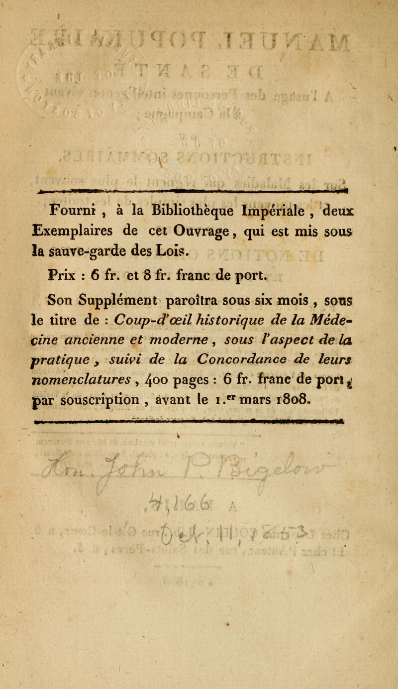 Fourni , à la Bibliothèque Impériale , deux Exemplaires de cet Ouvrage, qui est mis sous la sauve-garde des Lois*. Prix : 6 fr. et 8 fr. franc de port. Son Supplément paroîtra sous six mois , sous le titre de : Coup-d'œil historique de la Mêde~ çine ancienne et moderne , sous l'aspect de la pratique , suivi de la Concordance de leurs nomenclatures , 4°° pages : 6 fr. frane de port ^ par souscription , avant le i .er mars 1808. wm—mÈmmammmmmmi*Êk. ■