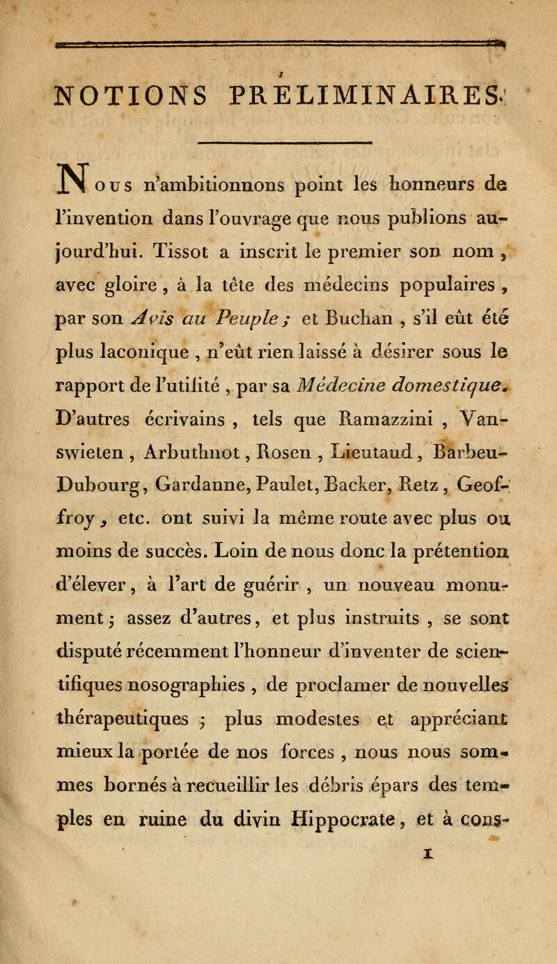 1-BH NOTIONS PRELIMINAIRES. XN ous n'ambitionnons point les honneurs de l'invention dans l'ouvrage que nous publions au- jourd'hui. Tissot a inscrit le premier son nom , avec gloire , à la tête des médecins populaires , par son Avis au Peuple ; et Buchan , s'il eût été plus laconique , n'eût rien laissé à désirer sous le rapport de l'utilité , par sa Médecine domestique. D'autres écrivains , tels que Ramazzini , Van- swieten , Arbuthnot, Rosen , Lieutaud, Barbeu- Dubourg, Gardanne, Paulet, Backer, Retz, Geof- froy^ etc. ont suivi la môme route avec plus ou moins de succès. Loin de nous donc la prétention d'élever, à l'art de guérir , un nouveau monu- ment j assez d'autres, et plus instruits , se sont disputé récemment l'honneur d'inventer de scien- tifiques nosographies , de proclamer de nouvelles thérapeutiques ; plus modestes et appréciant mieux la portée de nos forces , nous nous som* mes bornés à recueillir les débris épars des tem- ples en ruine du divin Hippocrate, et à cons- x