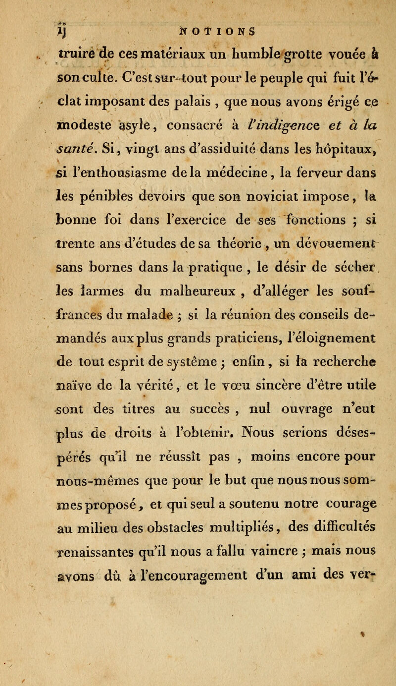 truire de ces matériaux un humble grotte vouée à son culte. C'est sur-tout pour le peuple qui fuit l'é- clat imposant des palais , que nous avons érigé ce modeste âsyle, consacré à l'indigence et à la santé. Si, vingt ans d'assiduité dans les hôpitaux, si l'enthousiasme de la médecine, la ferveur dans les pénibles devoirs que son noviciat impose, la bonne foi dans l'exercice de ses fonctions ; si trente ans d'études de sa théorie , un dévouement sans bornes dans la pratique , le désir de sécher. les larmes du malheureux , d'alléger les souf- frances du malade ; si la réunion des conseils de- mandés aux plus grands praticiens, Téloignement de tout esprit de système ; enfin, si ta recherche naïve de la vérité, et le vœu sincère d'être utile sont des titres au succès , nul ouvrage n'eut plus de droits à l'obtenir. Nous serions déses- pérés qu'il ne réussît pas , moins encore pour nous-mêmes que pour le but que nous nous som- mes proposé, et qui seul a soutenu notre courage au milieu des obstacles multipliés, des difficultés renaissantes qu'il nous a fallu vaincre -> mais nous avons dû à l'encouragement d'un ami des ver-