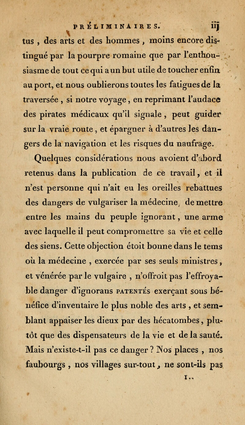 x . • tus , des arts et des hommes , moins encore dis* lingue par la pourpre romaine que par l'enthou- siasme de tout ce qui a un but utile de toucher enfin au port, et nous oublierons toutes les fatigues de la traversée , si notre voyage, en reprimant l'audace des pirates médicaux qu'il signale , peut guider sur la vraie route, et épargner à d'autres les dan- gers de la navigation et les risques du naufrage. Quelques considérations nous avoient d'abord retenus dans la publication de ce travail, et il n'est personne qui n'ait eu les oreilles rebattues des dangers de vulgariser la médecine, démettre entre les mains du peuple ignorant, une arme avec laquelle il peut compromettre sa vie et celle des siens. Cette objection étoit bonne dans le tems où la médecine , exercée par ses seuls ministres, et vénérée par le vulgaire , n'offroit pas l'effroya- ble danger d'ignorans patentés exerçant sous bé- néfice d'inventaire le plus noble des arts , et sem- blant appaiser les dieux par des hécatombes, plu- tôt que des dispensateurs de la vie et de la santé. Mais n'existe-t-il pas ce danger ? Nos places , nos faubourgs , nos villages sur-tout, ne sont-ils pas