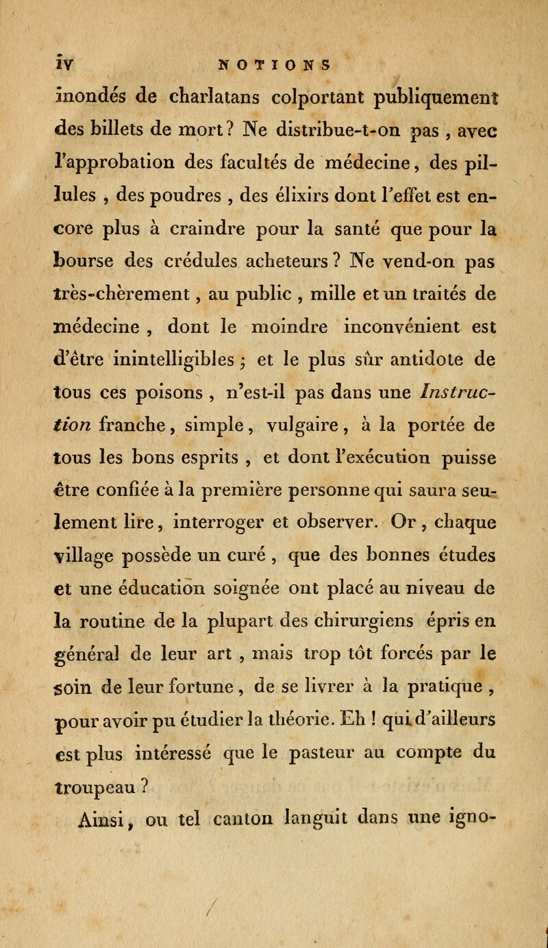 inondés de charlatans colportant publiquement des billets de mort? Ne distribue-t-on pas , avec l'approbation des facultés de médecine, des pil- lules i des poudres , des élixirs dont l'effet est en- core plus à craindre pour la santé que pour la bourse des crédules acheteurs ? Ne vend-on pas très-chèrement, au public , mille et un traités de médecine , dont le moindre inconvénient est d'être inintelligibles f et le plus sûr antidote de tous ces poisons , n'est-il pas dans une Instruc- tion franche, simple, vulgaire, à la portée de tous les bons esprits , et dont l'exécution puisse être confiée à la première personne qui saura seu- lement lire, interroger et observer. Or, chaque village possède un curé , que des bonnes études et une éducation soignée ont placé au niveau de la routine de la plupart des chirurgiens épris en général de leur art , mais trop tôt forcés par le soin de leur fortune , de se livrer à la pratique , pour avoir pu étudier la théorie. Eh ! qui d'ailleurs est plus intéressé que le pasteur au compte du troupeau ? Ainsi, ou tel canton languit dans une igno-