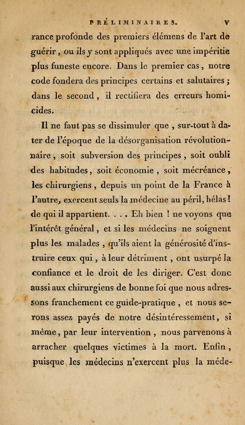 rance profonde des premiers éléniens de l'art de guérir, ou ils y sont appliqués avec une impéritie plus funeste encore. Dans le premier cas , notre code fondera des principes certains et salutaires ; dans le second , il rectifiera des erreurs homi- cides. Il ne faut pas se dissimuler que , sur-tout à da- ter de l'époque de la désorganisation révolution- naire , soit subversion des principes , soit oubli des habitudes, soit économie , soit mécréance, les chirurgiens , depuis un point de la France à l'autre, exercent seuls la médecine au péril, hélas ! de qui il appartient. . . . Eh bien î ne voyons que l'intérêt général, et si les médecins ne soignent plus les malades , qu'ils aient la générosité d'ins- truire ceux qui, à leur détriment , ont usurpé la confiance et le droit de les diriger. C'est donc aussi aux chirurgiens de bonne foi que nous adres- sons franchement ce guide-pratique , et nous se- rons assez payés de notre désintéressement, si même, par leur intervention , nous parvenons à arracher quelques victimes à la mort. Enfin , puisque les médecins n'exercent plus la méde-