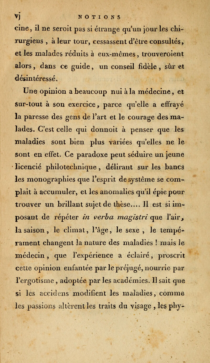 cine, il ne seroit pas si étrange qu'un jour les chi- rurgiens , à leur tour, cessassent d'être consultés, et les malades réduits à eux-mêmes, trouveroient alors , dans ce guide, un conseil fidèle , sur et désintéressé» Une opinion a beaucoup nui à la médecine, et sur-tout à son exercice, parce quelle a effrayé la paresse des gens de Fart et le courage des ma- lades. C'est celle qui donnoit à penser que les maladies sont bien plus variées qu'elles ne le sont en effet. Ce paradoxe peut séduire un jeune licencié philotechnique, délirant sur les bancs les monographies que l'esprit de système se com- plaît à accumuler, et les anomalies qu'il épie pour trouver un brillant sujet de thèse.... îl est si im- posant de répéter in verba magistri que l'air, la saison , le climat, l'âge, le sexe , le tempé- rament changent la nature des maladies ï mais le médecin, que l'expérience a éclairé, proscrit cette opinion enfantée par le préjugé, nourrie par l'ergotisme , adoptée par les académies. Usait que si les acçidens modifient les maladies, comme les passions altèrent les traits du visage , les phy-
