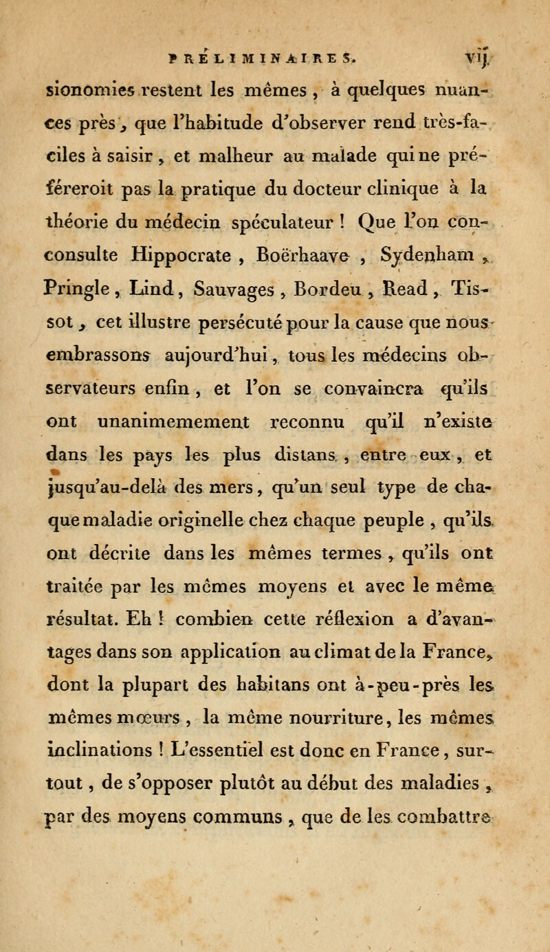 sionomies restent les mêmes , à quelques nuan- ces près, que l'habitude d'observer rend très-fa- ciles à saisir > et malheur au malade qui ne pré- féreroit pas la pratique du docteur clinique à la théorie du médecin spéculateur î Que l'on con- consulte Hippocrate , Boërhaave- , Sydenham >. Pringle , Lind, Sauvages , Bordeu > Read , Tis- sot 3 cet illustre persécuté pour la cause que nous- embrassons aujourd'hui, tous les médecins ob- servateurs enfin, et l'on se convaincra qu'ils ont unanimemement reconnu qu'il n'existe dans les pays les plus distans, , entre eux, et jusqu'au-delà des mers, qu'un seul type de cha- que maladie originelle chez chaque peuple , qu'ils, ont décrite dans les mêmes termes , qu'ils ont traitée par les mêmes moyens et avec le même résultat. Eh \ combien cette réflexion a d'avan- tages dans son application au climat de la France* dont la plupart des habitans ont à-peu-près les mêmes moeurs , la même nourriture, les mêmes inclinations î L'essentiel est donc en France, sur- tout , de s'opposer plutôt au début des maladies r par des moyens communs % que de les combattre