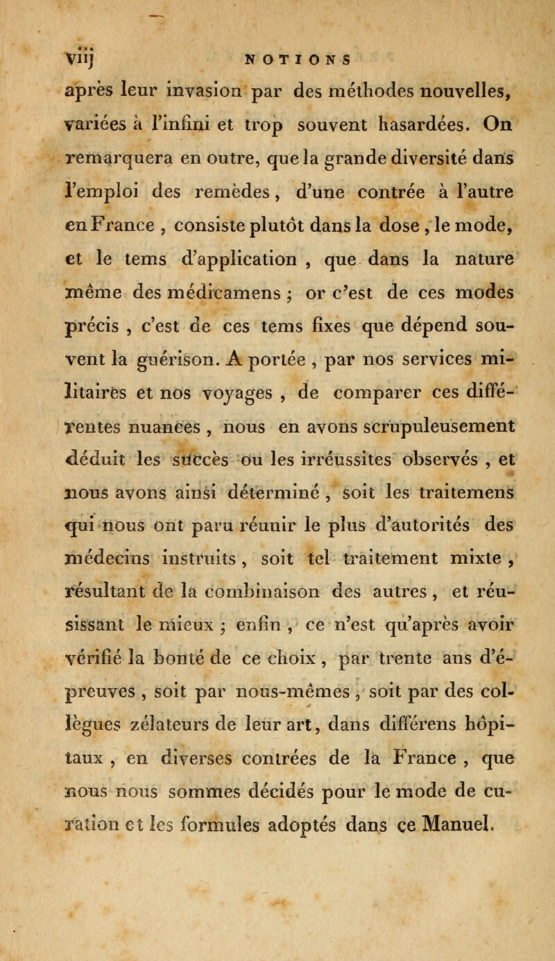 après leur invasion par des méthodes nouvelles, variées à l'infini et trop souvent hasardées. On remarquera en outre, que la grande diversité dans l'emploi des remèdes, d'une contrée à l'autre en France ? consiste plutôt dans la dose , le mode, et le tems d'application , que dans la nature même des médicamens ; or c'est de ces modes précis , c'est de ces tems fixes que dépend sou- vent la guérison. A portée , par nos services mi- litaires et nos voyages , de comparer ces diffé- rentes nuances , nous en avons scrupuleusement déduit les succès ou les irréussites observés , et nous avons ainsi déterminé , soit les traitemens qui nous ont paru réunir le plus d'autorités des médecins instruits, soit tel traitement mixte , résultant de la combinaison des autres , et réu- sissant le mieux ; enfin , ce n'est qu'après avoir vérifié la bonté de ce choix , par trente ans d'é- preuves , soit par nous-mêmes , soit par des col- lègues zélateurs de leur art, dans différens hôpi- taux , en diverses contrées de la France , que nous nous sommes décidés pour le mode de eu- Talion et les formules adoptés dans ce Manuel.