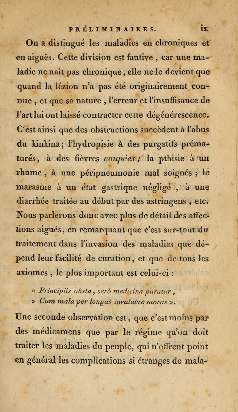 On a distingué les maladies en chroniques et en aiguës. Cette division est fautive , car une ma-' ladie ne naît pas chronique, elle ne le devient que quand la lézion n'a pas été originairement con- nue , et que sa nature , l'erreur et l'insuffisance de Fart lui ont laissé contracter cette dégénérescence. Cest ainsi que des obstructions succèdent à l'abus du kinkina; l'hydropisie à des purgatifs préma- turés, à des fièvres coupées; la pthisie à un rhume , à une péripneumonie mal soignés ; le marasme à un état gastrique négligé , à une diarrhée traitée au début par des astringens , etc. Nous parlerons donc avec plus de détail des affec^ tions aiguës, en remarquant que c'est sur-tout du traitement dans l'invasion des maladies que dé- pend leur facilité de curation, et que de tous les axiomes , le plus important est celui-ci : « Principiis obsta, serb medicina paratur, » Cum mala per longas invaluere moras ». Une seconde observation est, que c'est moins par des médicamens que par le régime qu'on doit traiter les maladies du peuple, qui n'offrent point en général les complications si étranges de mala-