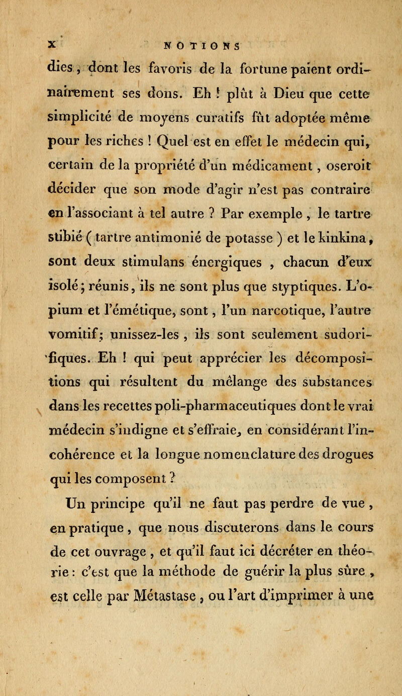 dies , dont les favoris de la fortune paient ordi- nairement ses dons. Eh 5 plût à Dieu que cette simplicité de moyens curatifs fût adoptée même pour les riches ! Quel est en effet le médecin qui* certain de la propriété d'un médicament, oseroit décider que son mode d'agir n'est pas contraire en l'associant à tel autre ? Par exemple j le tartre stibié ( tartre antimonié de potasse ) et le kinkina, sont deux stimulans énergiques , chacun d'eux isolé; réunis, ils ne sont plus que styptiques. L'o- pium et l'émétique, sont, Fun narcotique, l'autre vomitif; unissez-les , ils sont seulement sudori- fiques. Eh ! qui peut apprécier les décomposi- tions qui résultent du mélange des substances dans les recettes ppli-pharmaceutiques dont le vrai médecin s'indigne et s'effraie,, en considérant l'in- cohérence et la longue nomenclature des drogues qui les composent ? Un principe qu'il ne faut pas perdre de vue , en pratique , que nous discuterons dans le cours de cet ouvrage , et qu'il faut ici décréter en théo- rie : c'est que la méthode de guérir la plus sûre , est celle par Métastase , ou l'art d'imprimer à une