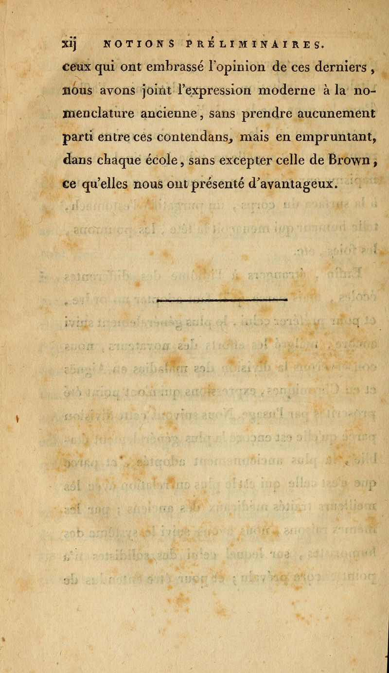 XÎj NOTIONS PRÉLIMINAIRES. ceux qui ont embrassé l'opinion de ces derniers , nous avons joint l'expression moderne à la no- menclature ancienne, sans prendre aucunement parti entre ces contendans, mais en empruntant, dans chaque école, sans excepter celle de Brown, ce qu'elles nous ont présenté d'avantageux.