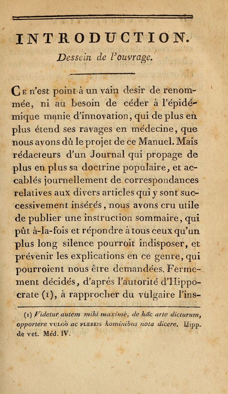 INTRODUCTION. Dessein de Vouvrage. Ce n'est point à un vain désir de renom- mée, ni au besoin de céder à l'épidé- mique manie d'innovation, qui déplus en plus étend ses ravages en médecine, que nous avons dû le projet de ce Manuel. Mais rédacteurs d'un Journal qui propage de plus en plus sa doctrine populaire, et ac- cablés journellement de correspondances relatives aux divers articles qui y sont suc- cessivement insérés, nous avons cru utile de publier une instruction sommaire, qui pût à-la-fois et répondre à tous ceux qu'un plus long silence pourroit indisposer, et prévenir les explications en ce genre, qui pourroient nous être demandées. Ferme- ment décidés, d'après l'autorité d'Hippo- crate (i), à rapprocher du vulgaire l'ins- (i) p^idetur autem mihi maxime, de hac arte dicturum9 opportere vulgo ac plebeis hominibus nota dicere, Hipp. de vet. Mëd.IV.