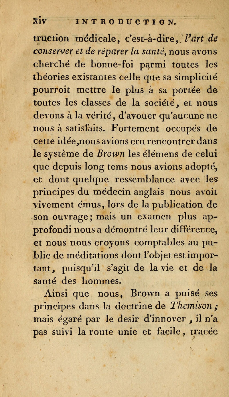 traction médicale, c'est-à-dire, Fart de conserver et de réparer la santé, nous avons cherché de bonne-foi parmi toutes les théories existantes celle que sa simplicité pourroit mettre le plus à sa portée de toutes les classes de la société, et nous devons à la vérité, d'avouer qu'aucune ne nous à satisfaits. Fortement occupés de cette idée,nous avions cru rencontrer dans le système de Brown les élémens de celui que depuis long tems nous avions adopté, et dont quelque ressemblance avec les principes du médecin anglais nous avoit vivement émus, lors de la publication de son ouvrage; mais un examen plus ap- profondi nous a démontré leur différence, et nous nous croyons comptables au pu- blic de méditations dont l'objet est impor- tant, puisqu'il s'agit de la vie et de la santé des hommes. Ainsi que nous, Brown a puisé ses principes dans la doctrine de Themison ; mais égaré par le désir d'innover , il n'a pas suivi la route unie et facile, tracée