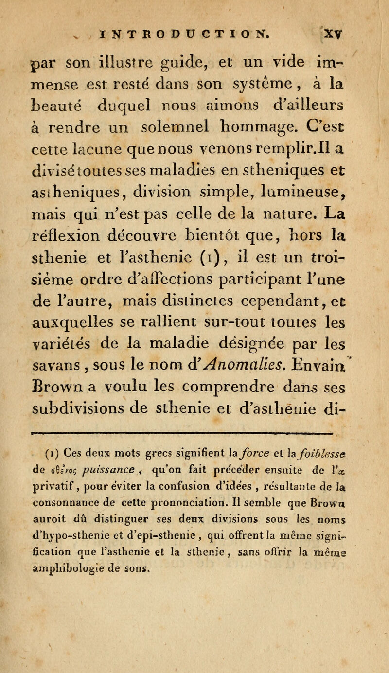 par son illustre guide, et un vide im- mense est resté dans son système , à la beauté duquel nous aimons d'ailleurs à rendre un solemnel hommage. C'est cette lacune que nous venons remplir.il a divisétoutes ses maladies enstheniques et asiheniques, division simple, lumineuse, mais qui n'est pas celle de la nature. La réflexion découvre bientôt que, hors la sthenie et Fasthenie (i), il est un troi- sième ordre d'affections participant Tune de l'autre, mais distinctes cependant, et auxquelles se rallient sur-tout toutes les variétés de la maladie désignée par les savans , sous le nom d'Anomalies. Envaiu Brown a voulu les comprendre dans ses subdivisions de sthenie et d'asthénie di- (i) Ces deux mots grecs signifient la force et Izfoihlesse de gSsVoç puissance , qu'on fait pre'céder ensuite de Y a. privatif, pour éviter la confusion d'ide'es , résultante de la consonnance de cette prononciation. Il semble que Browa auroit dû distinguer ses deux divisions sous les noms d'hypo-sthenie et d'epi-sthenie , qui offrent la même signi- fication que l'asthénie et la sthenie ? sans offrir la mênis amphibologie de sons.