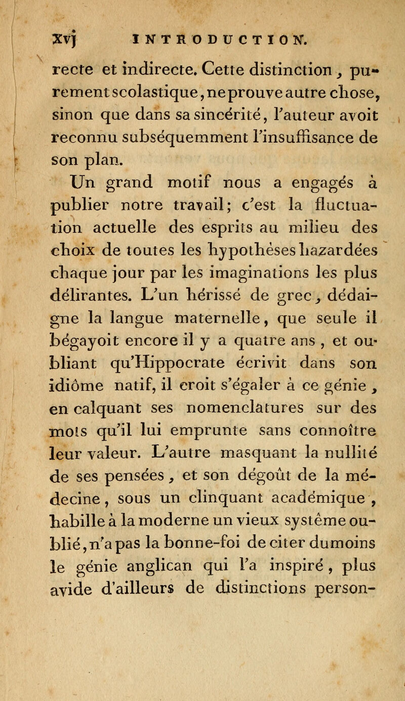 recte et indirecte. Cette distinction y pu- rement scolastique, ne prouve autre chose, sinon que dans sa sincérité, l'auteur avoit reconnu subséquemment l'insuffisance de son plan. Un grand motif nous a engagés à publier notre travail; c'est la fluctua- tion actuelle des esprits au milieu des choix de toutes les hypothèses hasardées chaque jour par les imaginations les plus délirantes. L'un hérissé de grec^ dédai- gne la langue maternelle, que seule il bégayoit encore il y a quatre ans , et ou- bliant qu'Hippocrate écrivit dans son idiome natif, il croit s'égaler à ce génie , en calquant ses nomenclatures sur des mois qu'il lui emprunte sans connoître leur valeur. L'autre masquant la nullité de ses pensées, et son dégoût de la mé- decine, sous un clinquant académique, habille à la moderne un vieux système ou- blié, n?a pas la bonne-foi de citer dumoins le génie anglican qui l'a inspiré , plus avide d'ailleurs de distinctions person-