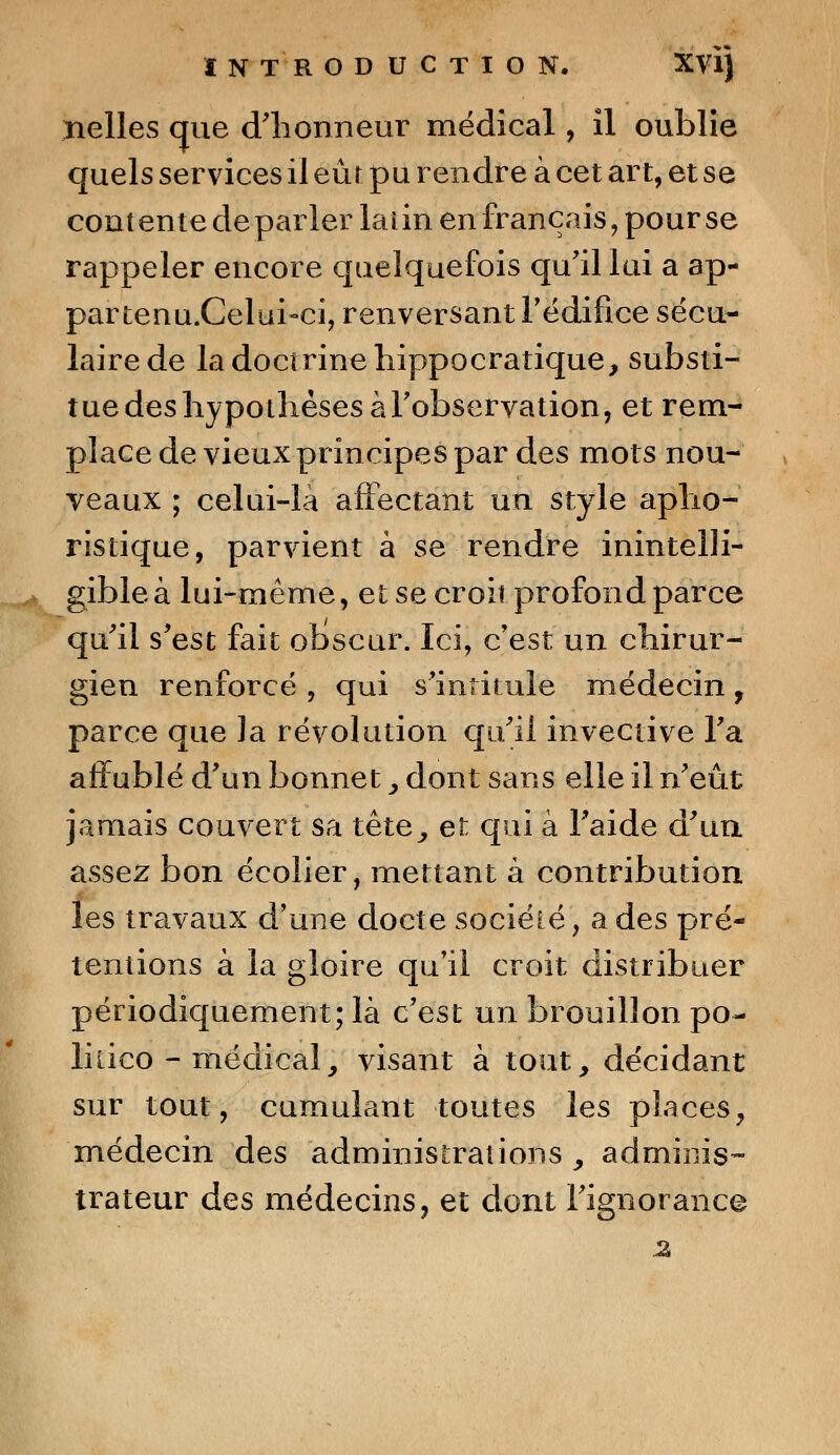 nelles que d'honneur médical, îl oublie quels services il eût pu rendre à cet art, et se contente déparier laiin en français, pour se rappeler encore quelquefois qu'il lui a ap- partenu.Celui-ci, renversant l'édifice sécu- laire de la doctrine hippocratique, substi- tue des hypothèses àFobservation, et rem- place de vieux principes par des mots nou- veaux ; celui-là affectant un style apho- ristique, parvient à se rendre inintelli- gible à lui-même, et se croit profond parce qu'il s'est fait obscur. Ici, c'est un chirur- gien renforcé , qui s'intitule médecin, parce que la révolution qu'il invective l'a affublé d'un bonnet, dont sans elle il n'eût jamais couvert sa tête, et qui à l'aide d'un assez bon écolier, mettant à contribution les travaux d'une docte société, a des pré- tentions à la gloire qu'il croit distribuer périodiquement; là c'est un brouillon po- lkico - médical, visant à tout, décidant sur tout, cumulant toutes les places, médecin des administrations y adminis- trateur des médecins, et dont l'ignorance 2»