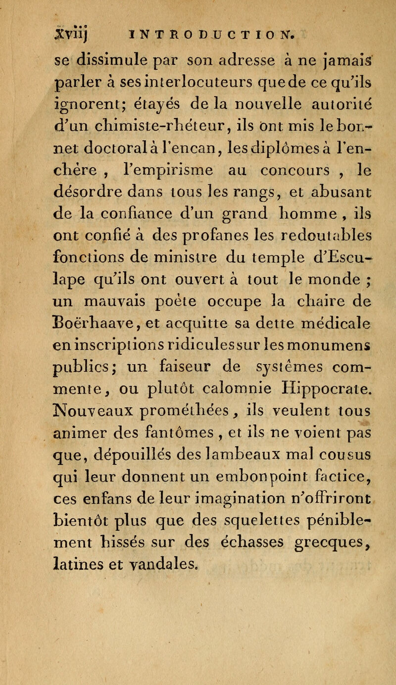 se dissimule par son adresse à ne jamais parler à ses interlocuteurs que de ce qu'ils ignorent; étayés de la nouvelle autorité d'un chimiste-rhéteur, ils Ont mis le bon- net doctoral à l'encan, les diplômes à l'en- chère , l'empirisme au concours , le désordre dans tous les rangs, et abusant de la confiance d'un grand homme , ils ont confié à des profanes les redoutables fonctions de ministre du temple d'Escu- lape qu'ils ont ouvert à tout le monde ; un mauvais poète occupe la chaire de Boërhaave, et acquitte sa dette médicale en inscriptions ridiculessur les monumens publics; un faiseur de systèmes com- mente, ou plutôt calomnie Hippocrate. Nouveaux proméihées > ils veulent tous animer des fantômes , et ils ne voient pas que, dépouillés des lambeaux mal cousus qui leur donnent un embonpoint factice, ces enfans de leur imagination n'offriront bientôt plus que des squelettes pénible- ment hissés sur des échasses grecques, latines et vandales.