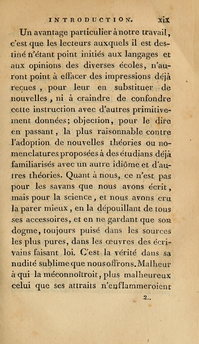 Un avantage particulier à notre travail, c'est que les lecteurs auxquels il est des- tiné n'étant point initiés aux langages et aux opinions des diverses écoles, n'au- ront point à effacer des impressions déjà reçues , pour leur en substituer de nouvelles , ni à craindre de confondre cette instruction avec d'autres primitive- ment données; objection, pour le dire en passant, la plus raisonnable contre l'adoption de nouvelles théories ou no- menclatures„proposéesà desétudians déjà familiarisés avec un autre idiome et d'au- tres théories. Quant à nous, ce n'est pas pour les savans que nous avons écrit, mais pour la science, et nous avons cru la parer mieux , en la dépouillant de tous ses accessoires, et en ne gardant que sor dogme, toujours puisé dans les sources les plus pures, dans les œuvres des écri- vains faisant loi. C'est la vérité dans sa nudité sublime que nousoffrons.Malheur à qui la méconnoîtroit, plus malheureux celui que ses attraits n'enflammeroient -2,.