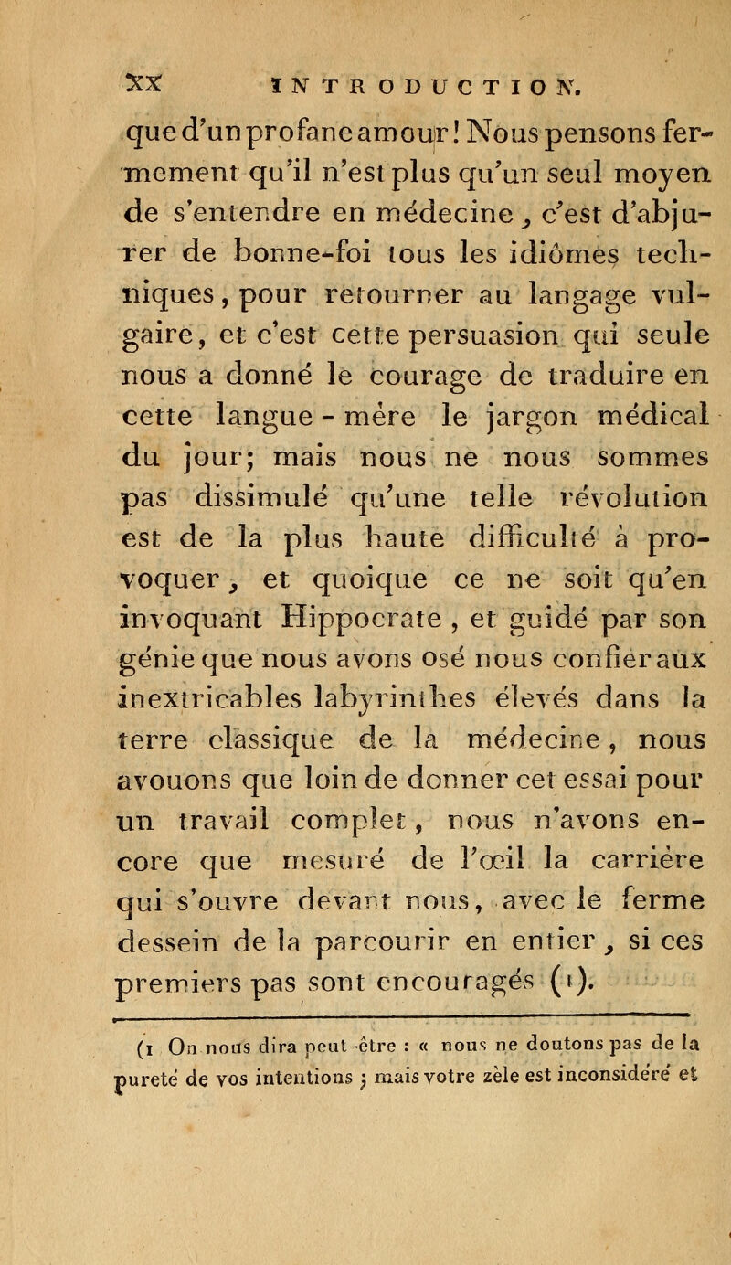 que d'un profane amour ! Nous pensons fer- mement qu'il n'est plus qu'un seul moyen de s'entendre en médecine, c'est d'abju- rer de bonne-foi tous les idiomes tech- niques, pour retourner au langage vul- gaire, et c'est cette persuasion qui seule nous a donné le courage de traduire en cette langue - mère le jargon médical du jour; mais nous ne nous sommes pas dissimulé qu'une telle révolution est de la plus haute difficulté à pro- voquer , et quoique ce ne soit qu'en invoquant Hippocrate , et guidé par son génie que nous avons osé nous confier aux inextricables labyrinthes élevés dans la terre classique de la médecine, nous avouons que loin de donner cet essai pour un travail complet, nous n'avons en- core que mesuré de l'œil la carrière qui s'ouvre devant nous, avec le ferme dessein de la parcourir en entier, si ces premiers pas sont encouragés (i). » p. (i On nous dira peut être : « nous ne doutons pas de la pureté de vos intentions ; mais votre zèle est inconsidéré' et
