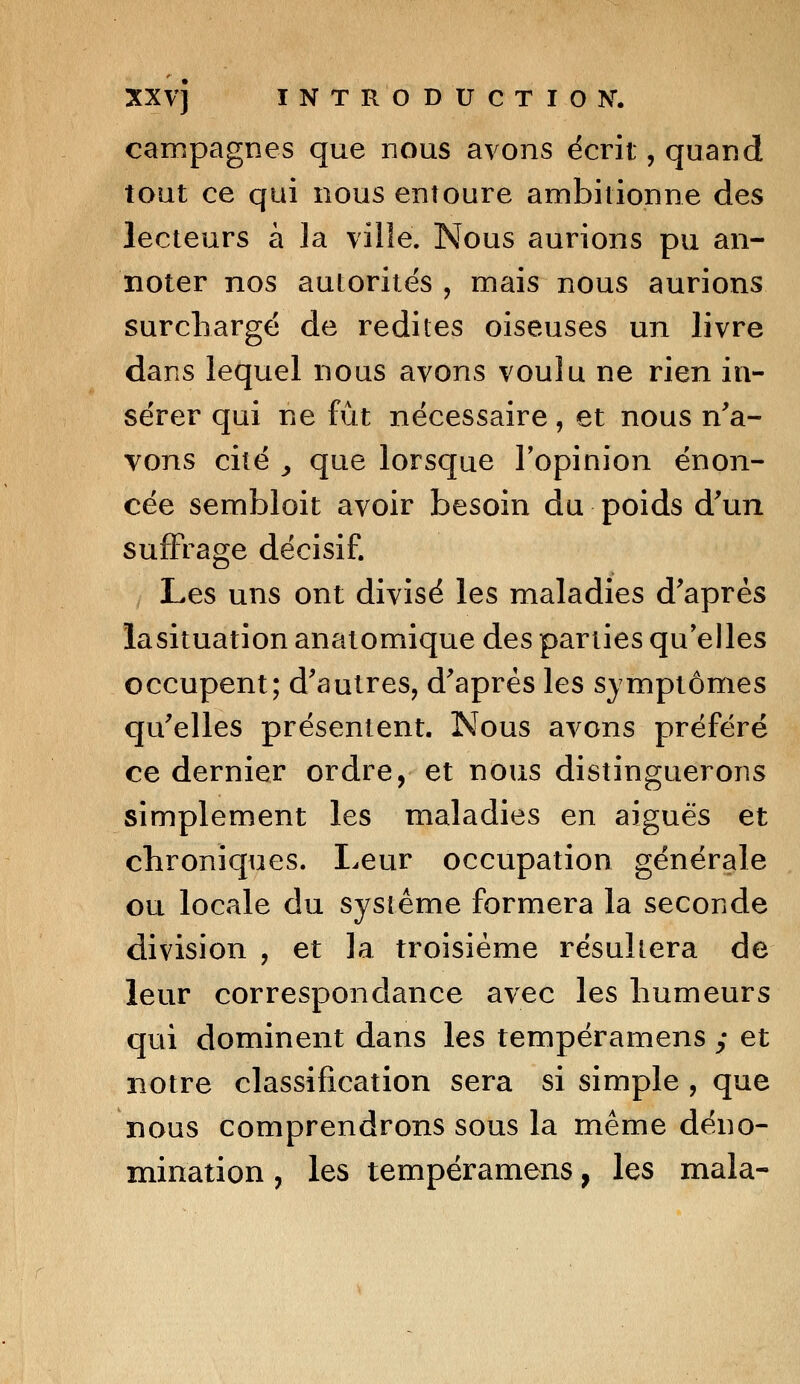 campagnes que nous avons écrit, quand tout ce qui nous entoure ambitionne des lecteurs à la ville. Nous aurions pu an- noter nos autorités , mais nous aurions surchargé de redites oiseuses un livre dans lequel nous avons voulu ne rien in- sérer qui ne fût nécessaire, et nous n'a- vons cité y que lorsque l'opinion énon- cée sernbloit avoir besoin du poids d'un suffrage décisif. Les uns ont divisé les maladies d'après lasituation anatomique des parties qu'elles occupent; d'autres, d'après les symptômes qu'elles présentent. Nous avons préféré ce dernier ordre, et nous distinguerons simplement les maladies en aiguës et chroniques. Leur occupation générale ou locale du système formera la seconde division , et la troisième résultera de leur correspondance avec les humeurs qui dominent dans les tempéramens ; et notre classification sera si simple, que nous comprendrons sous la même déno- mination , les tempéramens, les mala-