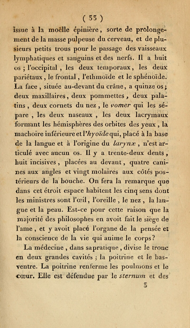 issue à la moelle épinière, sorte de prolonge- ment de la masse pulpeuse du cerveau, et de plu- sieurs petits trous pour le passage des vaisseaux lymphatiques et sanguins et des nerfs. Il a huit os ; l'occipital , les deux temporaux, les deux pariétaux, le frontal, l'ethmoïde et le sphénoïde. La face , située au-devant du crâne, a quinze os j deux maxillaires, deux pommettes, deux pala- tins , deux cornets du nez , le vomer qui les sé- pare , les deux naseaux , les deux lacrymaux formant les hémisphères des orbites des yeux , la mâchoire inférieure et Vhyoïde qui, placé à la base de la langue et à l'origine du larjnac , n'est ar- ticulé avec aucun os. Il y a trente-deux dents , huit incisives , placées au devant, quatre cani- nes aux angles et vingt molaires aux côtés pos- térieurs de la bouche. On fera la remarque que dans cet étroit espace habitent les cinq sens dont les ministres sont l'œil, l'oreille , le nez , la lan- gue et la peau. Est-ce pour cette raison que la majorité des philosophes en avoit fait le siège de l'ame , et y avoit placé l'organe de la pensée et la conscience de la vie qui anime le corps? La médecine , dans sapratique , divise le tronc en deux grandes cavités ; la poitrine et le bas- ventre. La poitrine renferme les poulinons et le cœur. Elle est défendue par le sternum et des