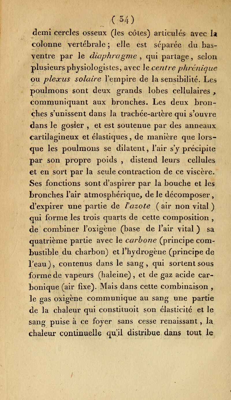 C 54) demi cercles osseux (les côtes) articulés avec la colonne vertébrale ; elle est séparée du bas- ventre par le diaphragme , qui partage, selon plusieurs physiologistes, avec le centre phrcniaue ou plexus solaire l'empire de la sensibilité. Les poulmons sont deux grands lobes cellulaires y communiquant aux bronches. Les deux bron- ches s'unissent dans la trachée-artère qui s'ouvre dans le gosier , et est soutenue par des anneaux cartilagineux et élastiques, de manière que lors- que les poulmons se dilatent, l'air s'y précipite par son propre poids , distend leurs cellules et en sort par la seule contraction de ce viscère. Ses fonctions sont d'aspirer par la bouche et les bronches l'air atmosphérique, de le décomposer, d'expirer une partie de Vazote ( air non vital ) qui forme les trois quarts de cette composition , de combiner l'oxigène (base de l'air vital ) sa quatrième partie avec le carbone (principe com- bustible du charbon) et l'hydrogène (principe de l'eau), contenus dans le sang, qui sortent sous forme de vapeurs (haleine) , et de gaz acide car- bonique (air fixe). Mais dans cette combinaison , le gas oxigène communique au sang une partie de la chaleur qui constituoit son élasticité et le sang puise à ce foyer sans cesse renaissant, la chaleur continuelle qu'il distribue dans tout le