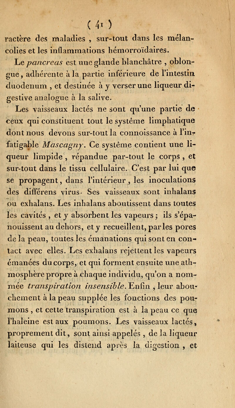 ■'.(>!) ractère des maladies , sur-tout dans les mélan- colies et les inflammations hémorroïdaires. Le pancréas est une glande blanchâtre , oblon- gue, adhérente à la partie inférieure de l'intestin duodénum , et destinée à y verser une liqueur di- gestive analogue à la salive. Les vaisseaux lactés ne sont qu'une partie de ceux qui constituent tout le système limphatique dont nous devons sur-tout la connoissance à l'inr fatigable Mascagny. Ce système contient une li- queur limpide , i^épandue par-tout le corps , et sur-tout dans le tissu cellulaire. C'est par lui que se propagent, dans l'intérieur , les inoculations des différens virus- Ses vaisseaux sont inhalans ou exhalans. Les inhalans aboutissent dans toutes les cavités , et y absorbent les vapeurs ; ils s'épa- nouissent au dehors, et y recueillent, parles pores delà peau, toutes les émanations qui sont en con- tact avec elles. Les exhalans rejettent les vapeurs émanées du corps, et qui forment ensuite une ath- mosphère propre à chaque individu, qu'on a nom- mée transpiration insensible. Enfin , leur abou- chement à la peau supplée les fonctions des pou- mons , et cette transpiration est à la peau ce que l'haleine est aux poumons. Les vaisseaux lactés, proprement dit, sont ainsi appelés , de la liqueur laiteuse qui les distend après la digestion , et