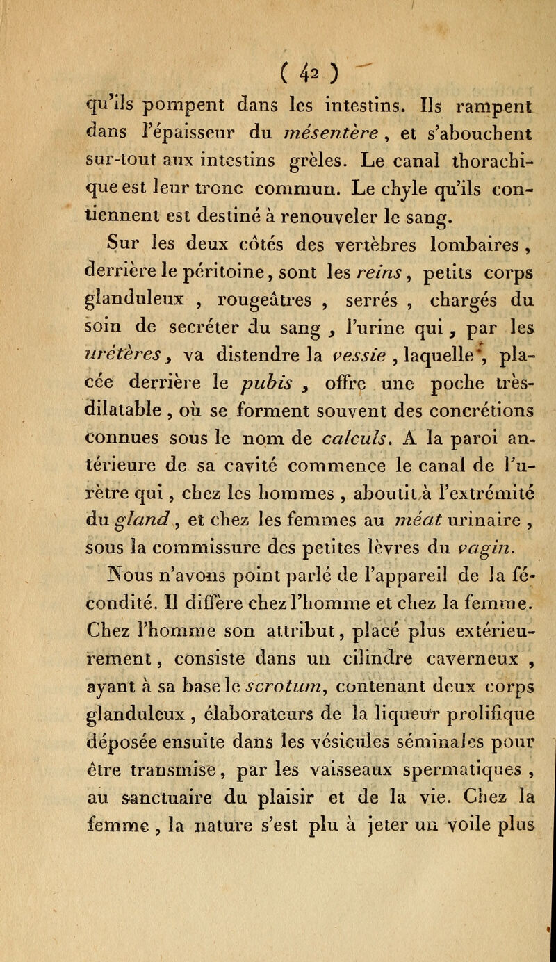 (40  qu'ils pompent dans les intestins. Ils rampent dans l'épaisseur du mésentère, et s'abouchent sur-tout aux intestins grêles. Le canal thorachi- que est leur tronc commun. Le chyle qu'ils con- tiennent est destiné à renouveler le sang. Sur les deux cotés des vertèbres lombaires , derrière le péritoine, sont les reins, petits corps glanduleux , rougeâtres , serrés , chargés du soin de sécréter du sang > l'urine qui , par les uretères, va distendre la vessie , laquelle* pla- cée derrière le pubis > offre une poche très- dilatable , où se forment souvent des concrétions Connues sous le nom de calculs. À la paroi an- térieure de sa cavité commence le canal de l'u- rètre qui, chez les hommes , aboutit à l'extrémité du gland , et chez les femmes au méat urinaire , sous la commissure des petites lèvres du vagin. Nous n'avons point parié de l'appareil de la fé- condité. Il diffère chez l'homme et chez la femme. Chez l'homme son attribut, placé plus extérieu- rement , consiste dans un cilindre caverneux , ayant à sa basele scrotum, contenant deux corps glanduleux , élaborateurs de la liqueur prolifique déposée ensuite dans les vésicules séminales pour ctre transmise, par les vaisseaux spermatiques , au sanctuaire du plaisir et de la vie. Chez la femme , la nature s'est plu à jeter un voile plus