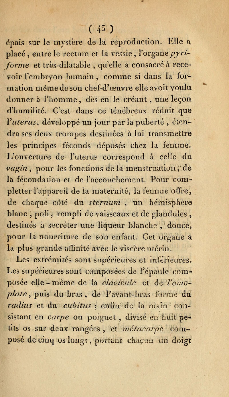 (45) épais sur le mystère de la reproduction. Elle a placé , entre le rectum et la vessie , l'organe pyri- forme et très-dilatable , qu elle a consacré à rece- voir l'embryon humain, comme si dans la for- mation même de son chef-d'œuvre elle avoit voulu donner à l'homme, dès en le créant, une leçon d'humilité. C'est dans ce ténébreux réduit que Y utérus ) développé un jour par la puberté , éten- dra ses deux trompes destinées à lui transmettre les principes féconds déposés chez la femme. L'ouverture de l'utérus correspond à celle du vagin, pour les fonctions de la menstruation, de la fécondation et de l'accouchement. Pour coni- pletter l'appareil de la maternité, la femme offre, de chaque côté du sternum , un hémisphère blanc , poli, rempli de vaisseaux et de glandules , destinés à sécréter une liqueur blanche , douce, pour la nourriture de son enfant. Cet organe a la plus grande affinité avec le viscère utérin. Les extrémités sont supérieures et inférieures. Les supérieures sont composées de l'épaule com- posée elle - même de la clavicule et de l'omo- plate , puis du bras , de l'avant-bras formé du radius et du cubitus ; enfin de la main con- sistant en carpe ou poignet , divisé en huit pe- tits os sur deux rangées , et métacarpe com- posé de cinq os longs, portant chacun un doigc