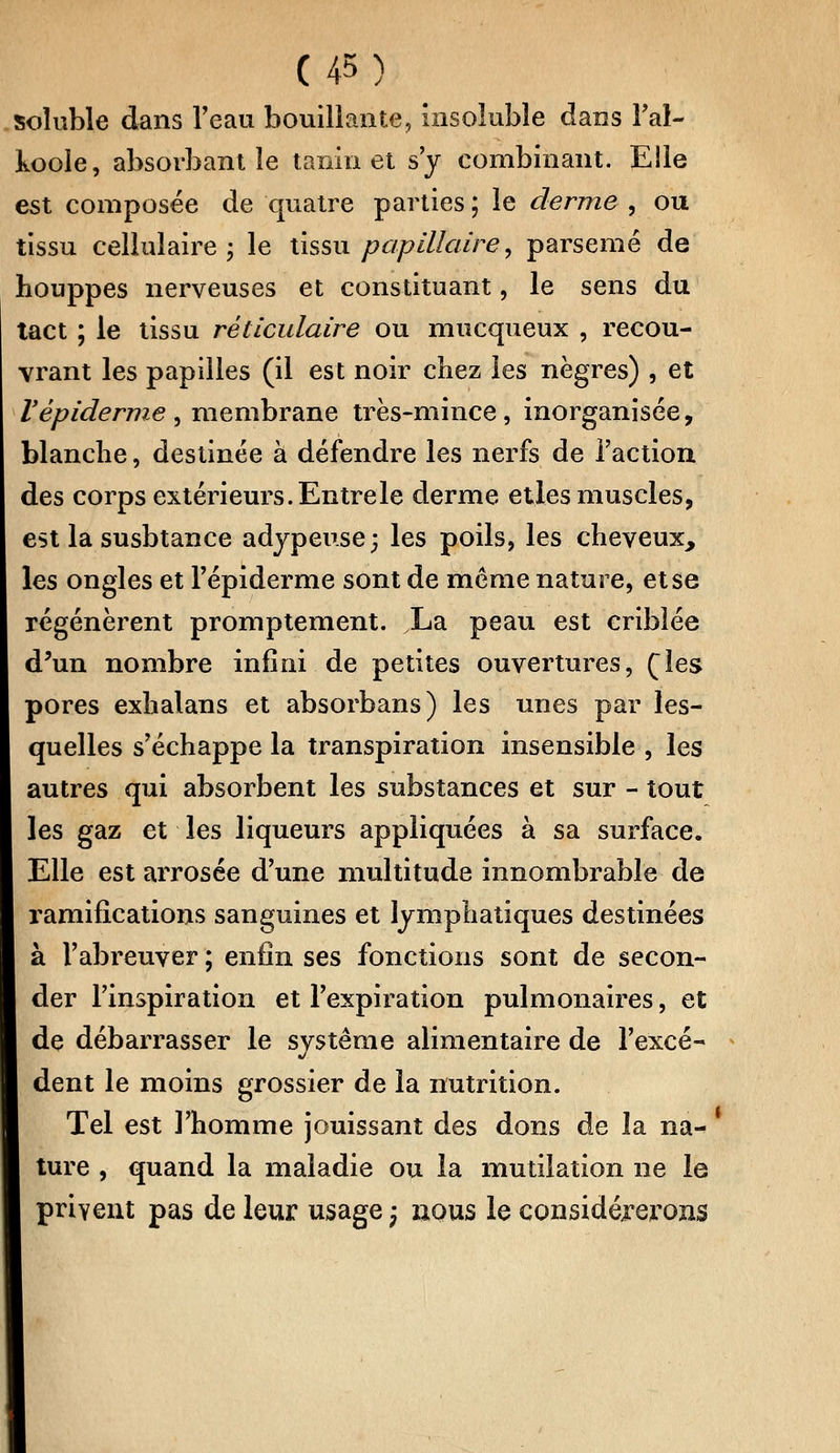 soluble dans l'eau bouillante, insoluble dans l'ai- koole, absorbant le tanin et s'y combinant. Elle est composée de quatre parties ; le derme , ou tissu cellulaire ; le tissu papillaire, parsemé de houppes nerveuses et constituant, le sens du tact ; le tissu rèllculaire ou mucqueux , recou- vrant les papilles (il est noir chez les nègres) , et Vépidémie , membrane très-mince, inorganisée, blanche, destinée à défendre les nerfs de l'action des corps extérieurs. Entre le derme elles muscles, est la susbtance adypeuse; les poils, les cheveux, les ongles et Tépiderme sont de môme nature, et se régénèrent promptement. .La peau est criblée d'un nombre infini de petites ouvertures, (les pores exhalans et absorbans) les unes par les- quelles s'échappe la transpiration insensible , les autres qui absorbent les substances et sur - tout les gaz et les liqueurs appliquées à sa surface. Elle est arrosée d'une multitude innombrable de ramifications sanguines et lymphatiques destinées à l'abreuver ; enfin ses fonctions sont de secon- der l'inspiration et l'expiration pulmonaires, et de débarrasser le système alimentaire de l'excé- dent le moins grossier de la nutrition. Tel est l'homme jouissant des dons de la na- ture , quand la maladie ou la mutilation ne le privent pas de leur usage -3 nous le considérerons