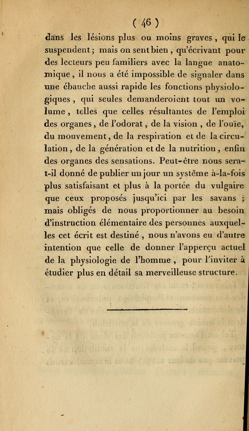 dans les lésions plus ou moins graves , qui le suspendent; mais on sent bien , qu'écrivant pour des lecteurs peu familiers avec la langue anato- mique, il nous a été impossible de signaler dans une ébauche aussi rapide les fonctions physiolo- giques , qui seules demanderoient tout un vo- lume , telles que celles résultantes de l'emploi des organes, de l'odorat, de la vision , de l'ouïe, du mouvement, de la respiration et de la circu- lation , de la génération et de la nutrition, enfin des organes des sensations. Peut-être nous sera- î-il donné de publier un jour un système à-la-fois plus satisfaisant et plus à la portée du vulgaire que ceux proposés jusqu'ici par les savans -7 mais obligés de nous proportionner au besoin d'instruction élémentaire des personnes auxquel- les cet écrit est destiné , nous n'avons eu d'autre intention que celle de donner l'apperçu actuel de la physiologie de l'homme , pour Finviter k étudier plus en détail sa merveilleuse structure.