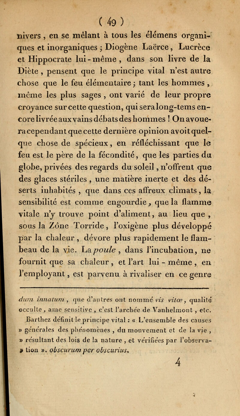 ïiivers, en se mêlant à tous les élémens organi- ques et inorganiques ; Diogène Laërce, Lucrèce et Hippocrate lui - même , dans son livre de la Diète , pensent que le principe vital n'est autre chose que le feu élémentaire -, tant les hommes , même les plus sages , ont varié de leur propre croyance sur cette question, qui sera long-tems en- core livrée aux vains débats des hommes ! On avoue- ra cependant que cette dernière opinion avoitquel- que chose de spécieux, en réfléchissant que le feu est le père de la fécondité, que les parties du globe, privées des regards du soleil, n'offrent que des glaces stériles , une matière inerte et des dé- serts inhabités , que dans ces affreux climats, la sensibilité est comme engourdie ^ que la flamme vitale n'y trouve point d'aliment, au lieu que , sous la Zone Torride, l'oxigène plus développé par la chaleur , dévore plus rapidement le flam- beau de la vie. La poule , dans l'incubation, ne fournit que sa chaleur , et l'art lui - même , en l'employant, est parvenu à rivaliser en ce genre dum. innatum , que d'autres ont nomme' vis vitœ, qualité ©cculte, amc scnsitive , c'est l'archée de Vanhelmoot , etc. Barthez définit le principe vital : « L'ensemble des causes » générales des phénomènes , du mouvement et de la vie , » résultant des lois de la nature , et vérifiées par l'observa- it lion ». obscurumper obscurius.