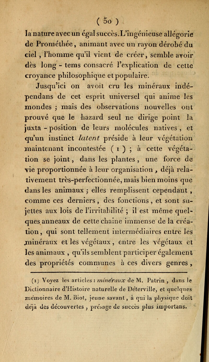 la nature avec un égal succès.L'ingénieuse allégorie de Prométhée, animant avec un rayon dérobé du ciel , l'homme qu'il vient de créer, semble avoir dès long - tems consacré l'explication de cette croyance philosophique et populaire. Jusqu'ici on avoit cru les minéraux indé- pendans de cet esprit universel qui anime les inondes ; mais des observations nouvelles ont prouvé que le hazard seul ne dirige point la juxta - position de leurs molécules natives , et qu'un instinct latent préside à leur végétation maintenant incontestée ( i ) ; à cette végéta- tion se joint, dans les plantes, une force de vie proportionnée à leur organisation , déjà rela- tivement très-perfectionnée, mais bien moins que dans les animaux ; elles remplissent cependant , comme ces derniers, des fonctions , et sont su- jettes aux lois de l'irritabilité ; il est même quel- ques anneaux de cette chaîne immense delà créa- tion , qui sont tellement intermédiaires entre les .minéraux et les végétaux, entre les végétaux et les animaux , qu'ils semblent participer également des propriétés communes à ces divers genres , (i) Voyez les articles : minéraux de M. Patrin , dans le Dictionnaire d'Histoire naturelle de Déterville, et quelques mémoires de M. Biot, jeune savant, à qui la physique doit déjà des découvertes ; présage de succès plus iinportans.
