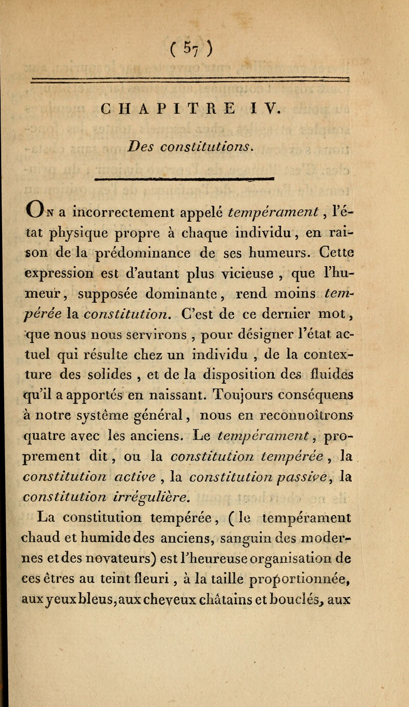CHAPITRE IV. Des constitutions. CJn a incorrectement appelé tempérament, Fê- tât physique propre à chaque individu, en rai- son de la prédominance de ses humeurs. Gette expression est d'autant plus vicieuse , que l'hu- meur , supposée dominante, rend moins tem- pérée la constitution. C'est de ce dernier mot, que nous nous servirons , pour désigner l'état ac- tuel qui résulte chez un individu , de la contex- ture des solides , et de la disposition des fluides qu'il a apportés en naissant. Toujours conséquent à notre système général, nous en reconnoîtrons quatre avec les anciens. Le tempérament, pro- prement dit, ou la constitution tempérée , la constitution active , la constitution passive, la constitution irrégulière. La constitution tempérée, ( le tempérament chaud et humide des anciens, sanguin des moder- nes et des novateurs) est Fheureuse organisation de ces êtres au teint fleuri, à la taille proportionnée, auxyeuxbleus?aux cheveux châtains et bouclés,, aux