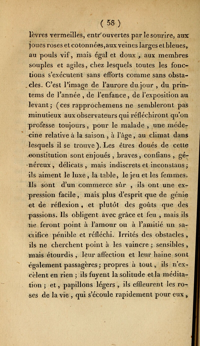 lèvres vermeilles, entrouvertes par le sourire, blu% joues roses et cotonnées,aux veines larges et bleues, au pouls vif, mais égal et doux y aux membres souples et agiles, chez lesquels toutes les fonc- tions s'exécutent sans efforts comme sans obsta- cles. C'est l'image de l'aurore du jour , du prin- tems de l'année , de l'enfance, de l'exposition au levant; (ces rapprochemens ne sembleront pas minutieux aux observateurs qui réfléchiront qu'on professe toujours, pour le malade , une méde- cine relative à la saison , à l'âge , au climat dans lesquels il se trouve). Les êtres doués de cette constitution sont enjoués , braves , confians , gé- néreux , délicats, mais indiscrets et inconstans, ils aiment le luxe, la table, le jeu et les femmes. Ils sont d'un commerce sûr , ils ont une ex- pression facile , mais plus d'esprit que de génie et de réflexion , et plutôt des goûts que des passions. Ils obligent avec grâce et feu , mais ils ne feront point à l'amour ou à l'amitié un sa- ciifice pénible et réfléchi. Irrités des obstacles, ils ne cherchent point à les vaincre ; sensibles , mais étourdis , leur affection et leur haine sont également passagères ; propres à tout, ils n'ex- cèlent en rien ; ils fuyent la solitude et la médita- tion ; et, papillons légers , ils effleurent les ro- ses de la vie , qui s'écoule rapidement pour eux ,