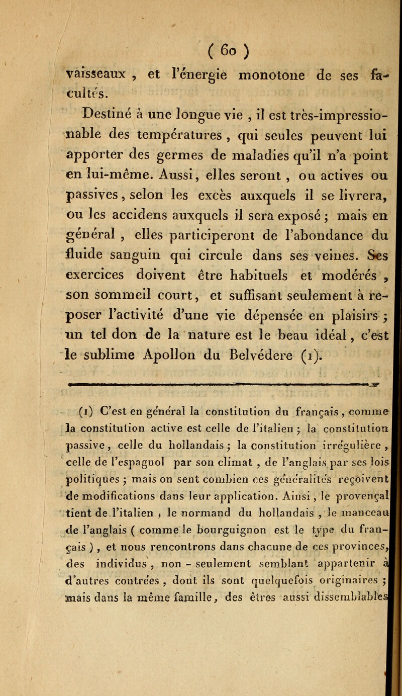 vaisseaux , et l'énergie monotone de ses fa- cultés. Destiné à une longue vie , il est très-impressio- îiable des températures , qui seules peuvent lui apporter des germes de maladies qu'il n'a point en lui-même. Aussi, elles seront , ou actives ou passives, selon les excès auxquels il se livrera, ou les accidens auxquels il sera exposé ; mais en général , elles participeront de l'abondance du fluide sanguin qui circule dans ses veines. Ses exercices doivent être habituels et modérés ? son sommeil court, et suffisant seulement à re- poser l'activité d'une vie dépensée en plaisirs ; un tel don de la nature est le beau idéal, c'est le sublime Apollon du Belvédère (i). (i) C'est en général la constitution du français , comme 3a constitution active est celle de l'italien -? la constitution passive, celle du hollandais; la constitution irre'guHère , celle de l'espagnol par son climat , de l'anglais par ses lois! politiques ) niais on sent combien ces ge'ne'ralite's reçoivent de modifications dans leur application. Ainsi, le provençal tient de l'italien ♦ le normand du hollandais , le manceaul de l'anglais ( comme le bourguignon est le type du fran- çais ), et nous rencontrons dans chacune de ces provinces,! des individus , non - seulement semblant appartenir al d'autres coutre'es , dont ils sont quelquefois originaires ; snais dans la même famille, des êtres aussi dissemblable