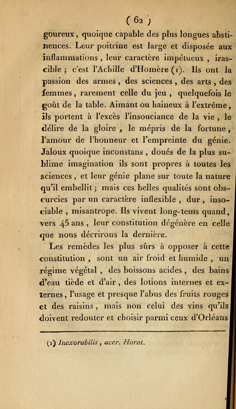 goureux, quoique capable des plus longues absti- nences. Leur poitrine est large et disposée aux inflammations , leur caractère impétueux , iras- cible ; c'est l'Achille d'Homère (i). Us ont la passion des armes , des sciences , des arts , des femmes, rarement celle du jeu , quelquefois le goût de la table. Aimant ou haineux à l'extrême, ils portent à l'excès l'insouciance de la vie , le délire de la gloire , le mépris de la fortune , l'amour de l'honneur et l'empreinte du génie. Jaloux quoique inconstans , doués de la plus su- blime imagination ils sont propres à toutes les sciences, et leur génie plane sur toute la nature qu'il embellit ; mais ces belles qualités sont obs- curcies par un caractère inflexible , dur , inso- ciable , misantrope. Us vivent long-tenis quand, vers 45 ans , leur constitution dégénère en celle que nous décrirons la dernière. Les remèdes les plus sûrs à opposer à cette constitution , sont un air froid et humide , un régime végétal , des boissons acides , des bains d'eau tiède et d'air , des lotions internes et ex- ternes , l'usage et presque l'abus des fruits rouges et des raisins , mais non celui des vins qu'ils doivent redouter et choisir parmi ceux d'Orléans (1) lnexorabilis , acer. Ho rai.