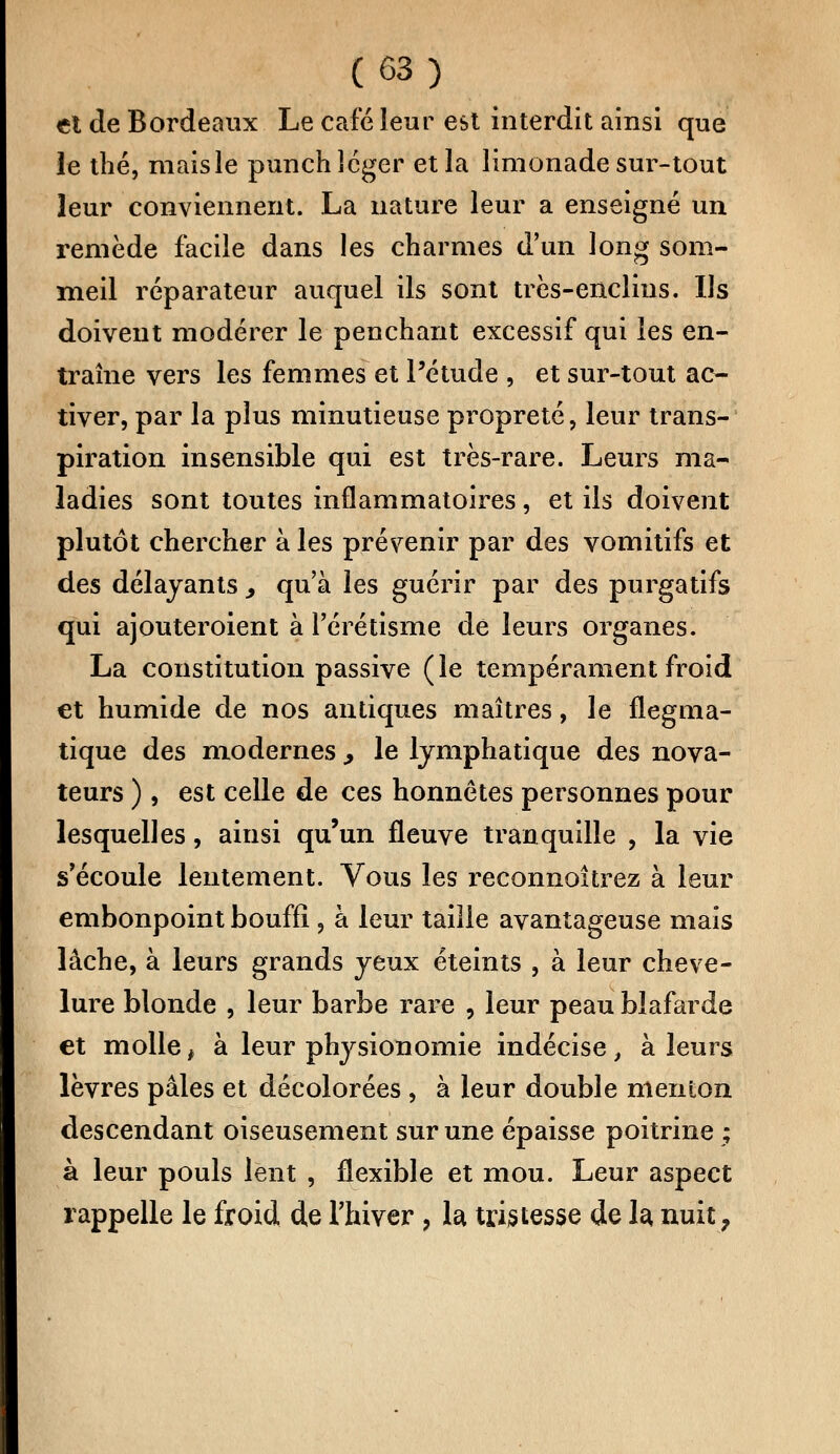 et de Bordeaux Le café leur est interdit ainsi que le thé, maisle punch léger et la limonade sur-tout leur conviennent. La nature leur a enseigné un remède facile dans les charmes d'un long som- meil réparateur auquel ils sont très-enclins. Ils doivent modérer le penchant excessif qui les en- traîne vers les femmes et l'étude , et sur-tout ac- tiver, par la plus minutieuse propreté, leur trans- piration insensible qui est très-rare. Leurs ma- ladies sont toutes inflammatoires, et ils doivent plutôt chercher à les prévenir par des vomitifs et des délayants > qu'à les guérir par des purgatifs qui ajouteroient à l'érétisme de leurs organes. La constitution passive (le tempérament froid et humide de nos antiques maîtres, le flegma- tique des modernes , le lymphatique des nova- teurs ) , est celle de ces honnêtes personnes pour lesquelles, ainsi qu'un fleuve tranquille , la vie s'écoule lentement. Vous les reconnoîtrez à leur embonpoint bouffi , à leur taille avantageuse mais lâche, à leurs grands yeux éteints , à leur cheve- lure blonde , leur barbe rare , leur peau blafarde et molle, à leur physionomie indécise, à leurs lèvres pâles et décolorées , à leur double menton descendant oiseusement sur une épaisse poitrine ; à leur pouls lent , flexible et mou. Leur aspect rappelle le froid de l'hiver , la. tristesse de la, nuit,