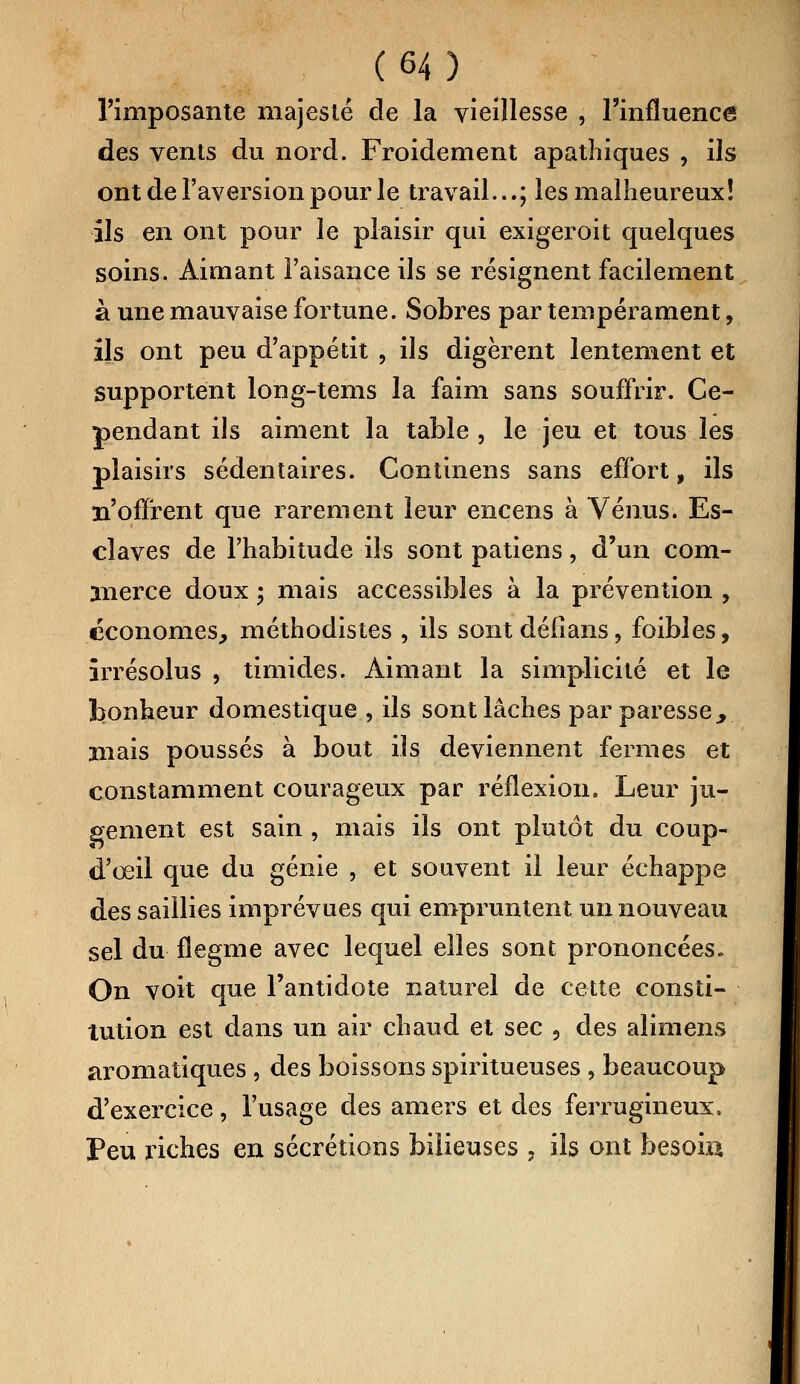 l'imposante majesté de la vieillesse , l'influence des vents du nord. Froidement apathiques , ils ont de l'aversion pour le travail...; les malheureux! ils en ont pour le plaisir qui exigeroit quelques soins. Aimant l'aisance ils se résignent facilement à une mauvaise fortune. Sobres par tempérament, ils ont peu d'appétit , ils digèrent lentement et supportent long-tems la faim sans souffrir. Ce- pendant ils aiment la table , le jeu et tous les plaisirs sédentaires. Continens sans effort, ils n'offrent que rarement leur encens à Vénus. Es- claves de l'habitude ils sont patiens, d'un com- merce doux ; mais accessibles à la prévention , économes., méthodistes , ils sont défîans, foibles, irrésolus , timides. Aimant la simplicité et le bonheur domestique , ils sont lâches par paresse>, mais poussés à bout ils deviennent fermes et constamment courageux par réflexion. Leur ju- gement est sain , mais ils ont plutôt du coup- d'œil que du génie , et souvent il leur échappe des saillies imprévues qui empruntent un nouveau sel du flegme avec lequel elles sont prononcées. On voit que l'antidote naturel de cette consti- tution est dans un air chaud et sec , des alimens aromatiques, des boissons spiritueuses , beaucoup d'exercice, l'usage des amers et des ferrugineux. Peu riches en sécrétions bilieuses , ils ont besoin